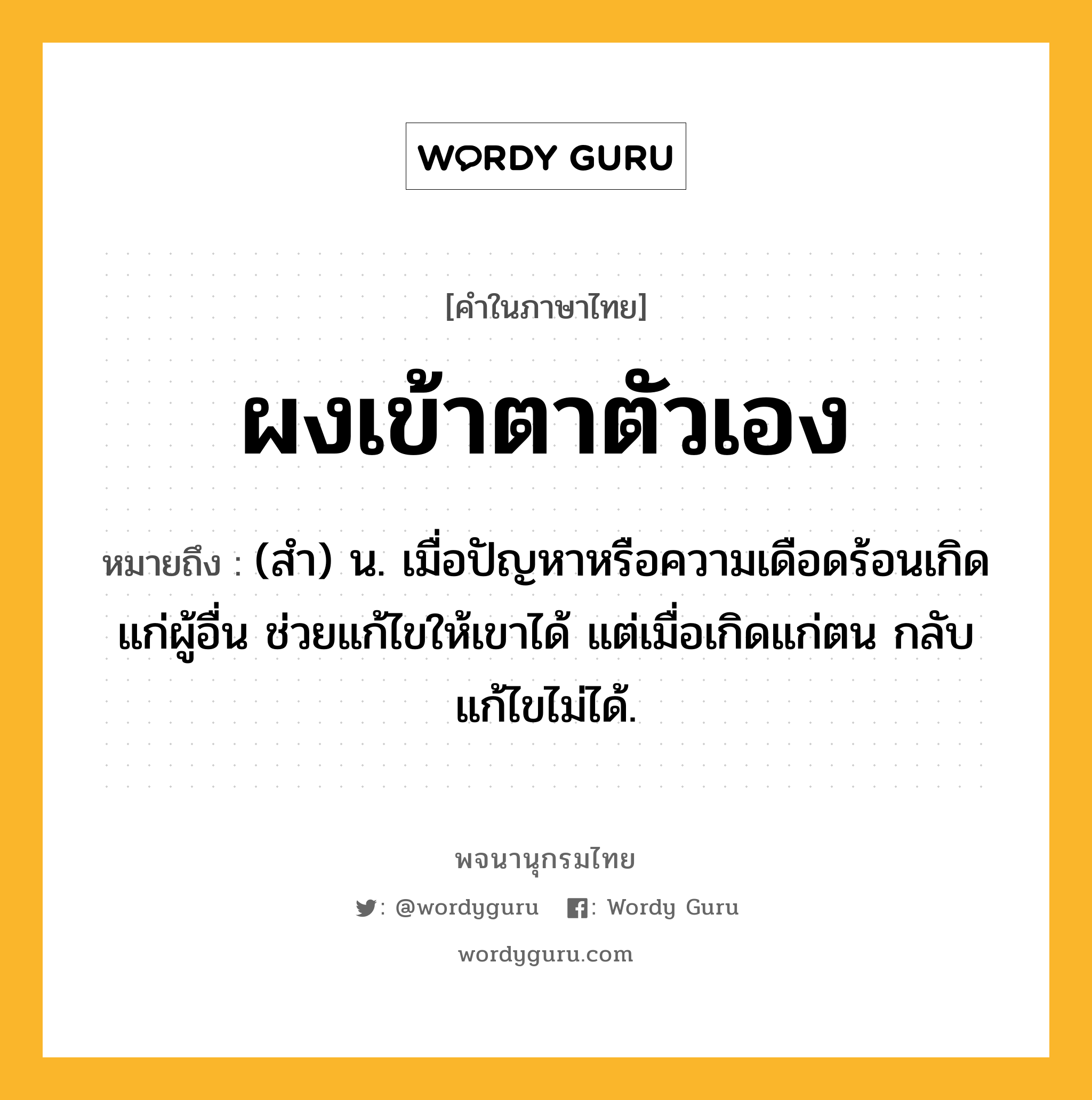 ผงเข้าตาตัวเอง ความหมาย หมายถึงอะไร?, คำในภาษาไทย ผงเข้าตาตัวเอง หมายถึง (สํา) น. เมื่อปัญหาหรือความเดือดร้อนเกิดแก่ผู้อื่น ช่วยแก้ไขให้เขาได้ แต่เมื่อเกิดแก่ตน กลับแก้ไขไม่ได้.