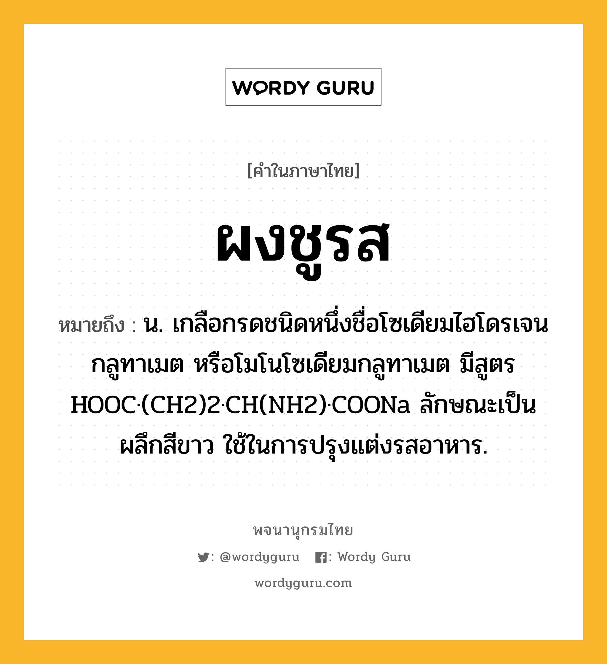 ผงชูรส ความหมาย หมายถึงอะไร?, คำในภาษาไทย ผงชูรส หมายถึง น. เกลือกรดชนิดหนึ่งชื่อโซเดียมไฮโดรเจนกลูทาเมต หรือโมโนโซเดียมกลูทาเมต มีสูตร HOOC·(CH2)2·CH(NH2)·COONa ลักษณะเป็นผลึกสีขาว ใช้ในการปรุงแต่งรสอาหาร.