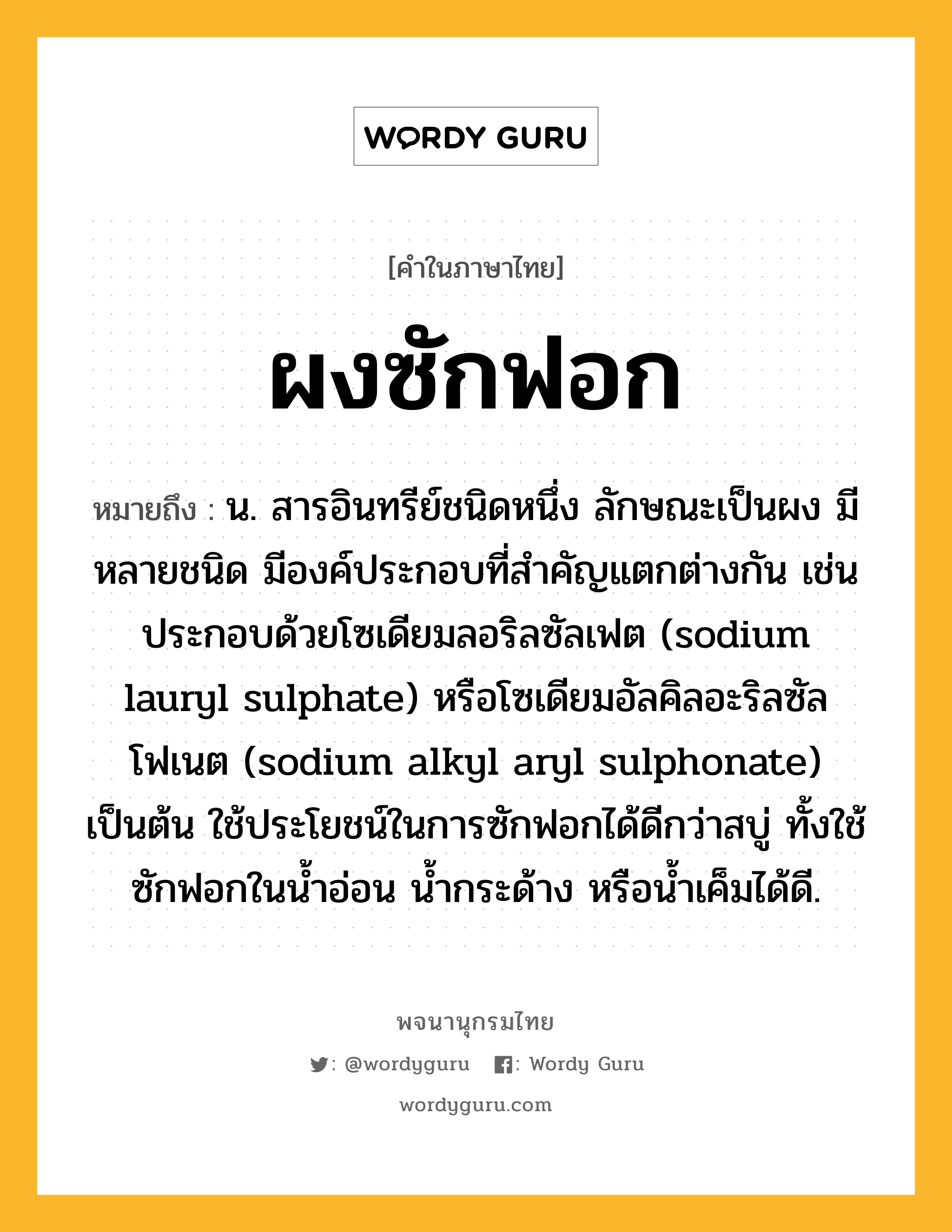 ผงซักฟอก ความหมาย หมายถึงอะไร?, คำในภาษาไทย ผงซักฟอก หมายถึง น. สารอินทรีย์ชนิดหนึ่ง ลักษณะเป็นผง มีหลายชนิด มีองค์ประกอบที่สําคัญแตกต่างกัน เช่น ประกอบด้วยโซเดียมลอริลซัลเฟต (sodium lauryl sulphate) หรือโซเดียมอัลคิลอะริลซัลโฟเนต (sodium alkyl aryl sulphonate) เป็นต้น ใช้ประโยชน์ในการซักฟอกได้ดีกว่าสบู่ ทั้งใช้ซักฟอกในนํ้าอ่อน นํ้ากระด้าง หรือนํ้าเค็มได้ดี.