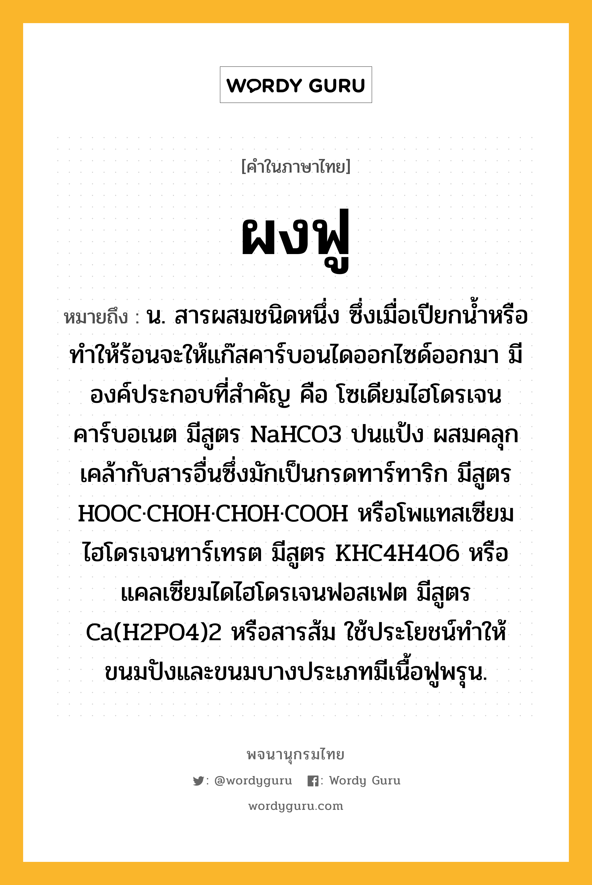 ผงฟู ความหมาย หมายถึงอะไร?, คำในภาษาไทย ผงฟู หมายถึง น. สารผสมชนิดหนึ่ง ซึ่งเมื่อเปียกนํ้าหรือทําให้ร้อนจะให้แก๊สคาร์บอนไดออกไซด์ออกมา มีองค์ประกอบที่สําคัญ คือ โซเดียมไฮโดรเจนคาร์บอเนต มีสูตร NaHCO3 ปนแป้ง ผสมคลุกเคล้ากับสารอื่นซึ่งมักเป็นกรดทาร์ทาริก มีสูตร HOOC·CHOH·CHOH·COOH หรือโพแทสเซียมไฮโดรเจนทาร์เทรต มีสูตร KHC4H4O6 หรือแคลเซียมไดไฮโดรเจนฟอสเฟต มีสูตร Ca(H2PO4)2 หรือสารส้ม ใช้ประโยชน์ทําให้ขนมปังและขนมบางประเภทมีเนื้อฟูพรุน.