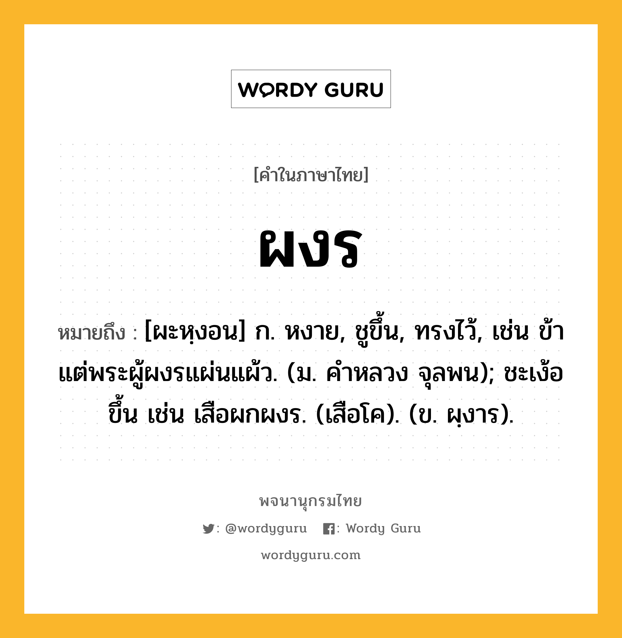 ผงร ความหมาย หมายถึงอะไร?, คำในภาษาไทย ผงร หมายถึง [ผะหฺงอน] ก. หงาย, ชูขึ้น, ทรงไว้, เช่น ข้าแต่พระผู้ผงรแผ่นแผ้ว. (ม. คําหลวง จุลพน); ชะเง้อขึ้น เช่น เสือผกผงร. (เสือโค). (ข. ผฺงาร).