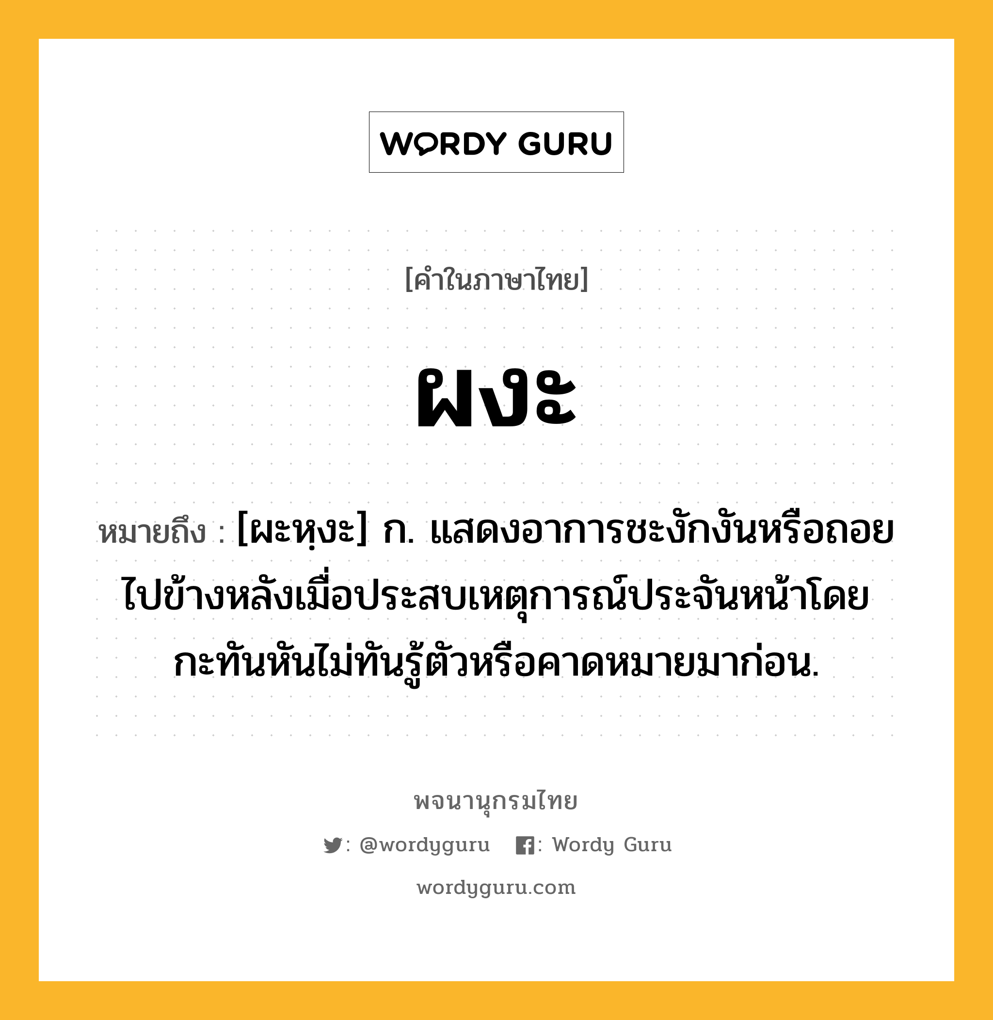 ผงะ ความหมาย หมายถึงอะไร?, คำในภาษาไทย ผงะ หมายถึง [ผะหฺงะ] ก. แสดงอาการชะงักงันหรือถอยไปข้างหลังเมื่อประสบเหตุการณ์ประจันหน้าโดยกะทันหันไม่ทันรู้ตัวหรือคาดหมายมาก่อน.