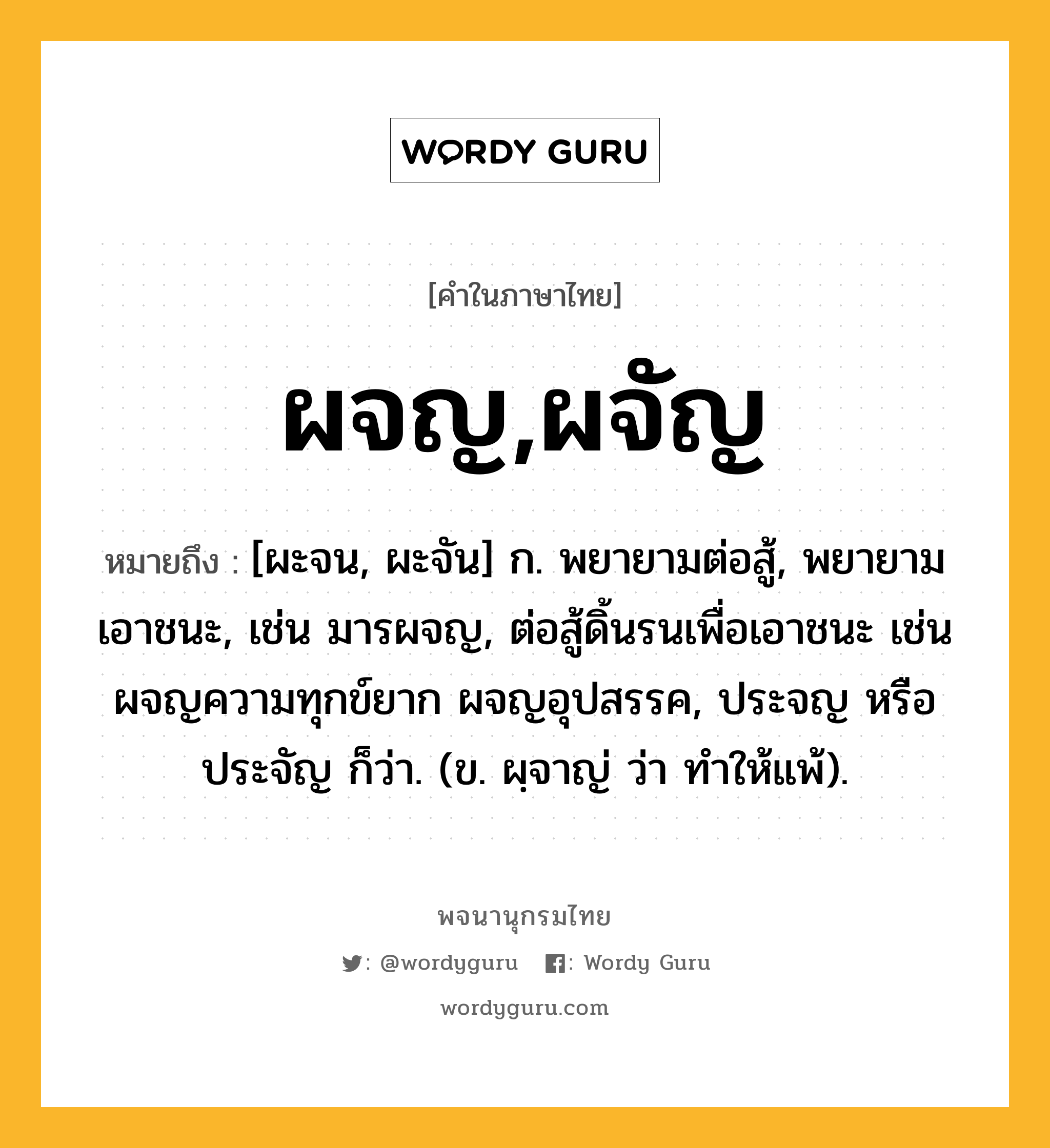 ผจญ,ผจัญ ความหมาย หมายถึงอะไร?, คำในภาษาไทย ผจญ,ผจัญ หมายถึง [ผะจน, ผะจัน] ก. พยายามต่อสู้, พยายามเอาชนะ, เช่น มารผจญ, ต่อสู้ดิ้นรนเพื่อเอาชนะ เช่น ผจญความทุกข์ยาก ผจญอุปสรรค, ประจญ หรือ ประจัญ ก็ว่า. (ข. ผฺจาญ่ ว่า ทําให้แพ้).