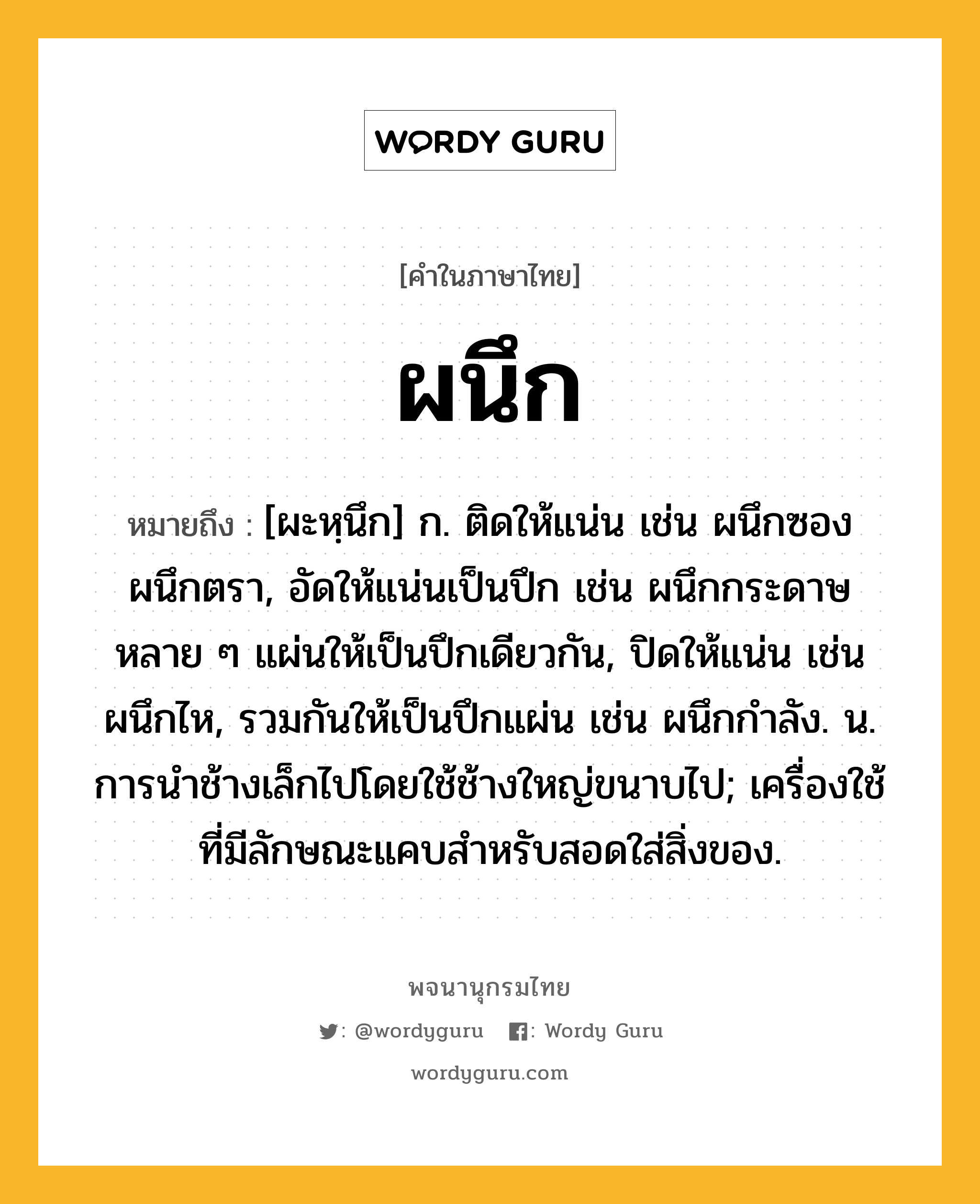 ผนึก ความหมาย หมายถึงอะไร?, คำในภาษาไทย ผนึก หมายถึง [ผะหฺนึก] ก. ติดให้แน่น เช่น ผนึกซอง ผนึกตรา, อัดให้แน่นเป็นปึก เช่น ผนึกกระดาษหลาย ๆ แผ่นให้เป็นปึกเดียวกัน, ปิดให้แน่น เช่น ผนึกไห, รวมกันให้เป็นปึกแผ่น เช่น ผนึกกําลัง. น. การนําช้างเล็กไปโดยใช้ช้างใหญ่ขนาบไป; เครื่องใช้ที่มีลักษณะแคบสำหรับสอดใส่สิ่งของ.