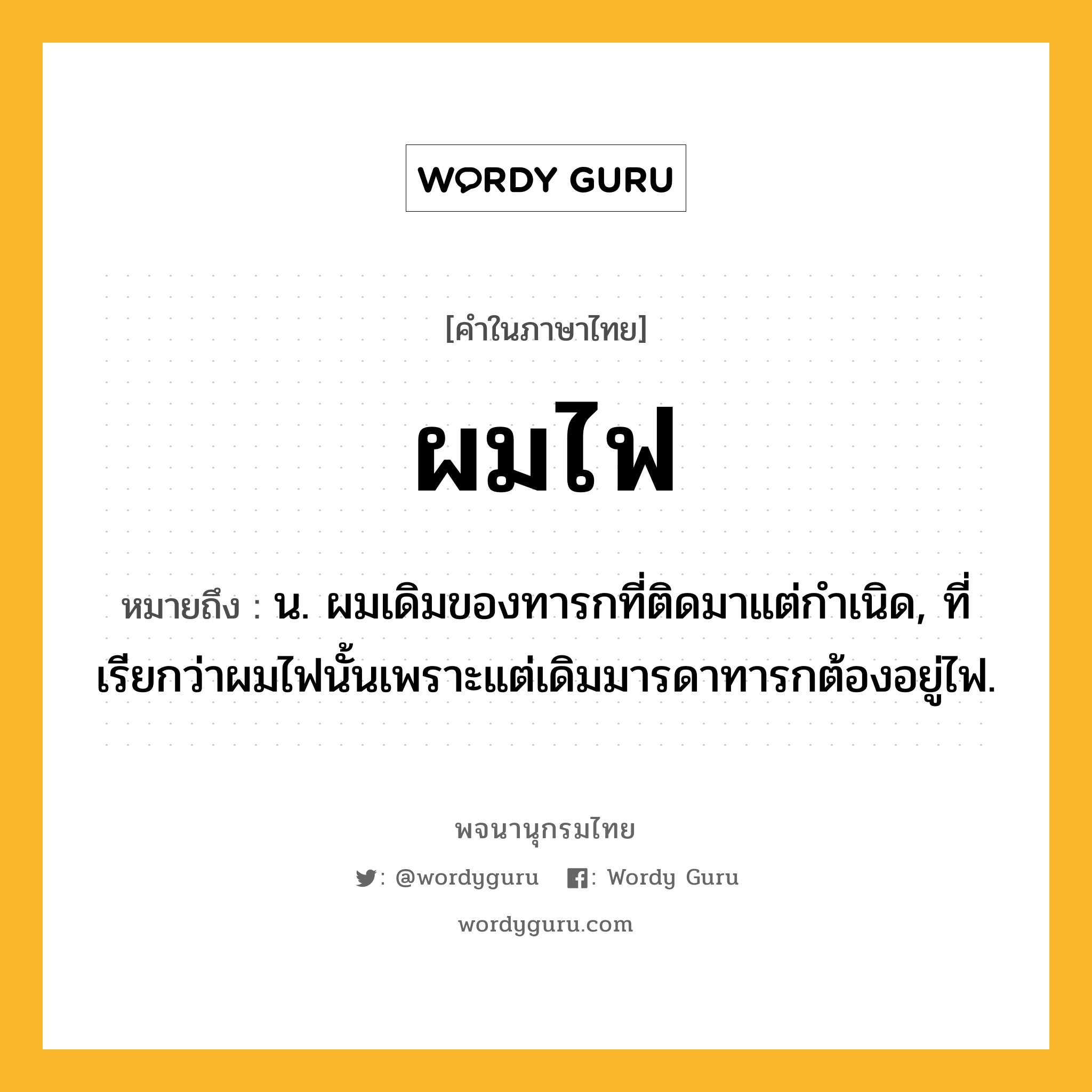 ผมไฟ ความหมาย หมายถึงอะไร?, คำในภาษาไทย ผมไฟ หมายถึง น. ผมเดิมของทารกที่ติดมาแต่กําเนิด, ที่เรียกว่าผมไฟนั้นเพราะแต่เดิมมารดาทารกต้องอยู่ไฟ.