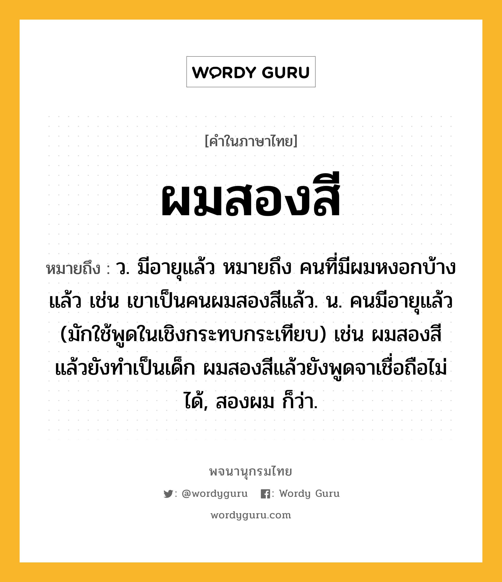 ผมสองสี ความหมาย หมายถึงอะไร?, คำในภาษาไทย ผมสองสี หมายถึง ว. มีอายุแล้ว หมายถึง คนที่มีผมหงอกบ้างแล้ว เช่น เขาเป็นคนผมสองสีแล้ว. น. คนมีอายุแล้ว (มักใช้พูดในเชิงกระทบกระเทียบ) เช่น ผมสองสีแล้วยังทำเป็นเด็ก ผมสองสีแล้วยังพูดจาเชื่อถือไม่ได้, สองผม ก็ว่า.