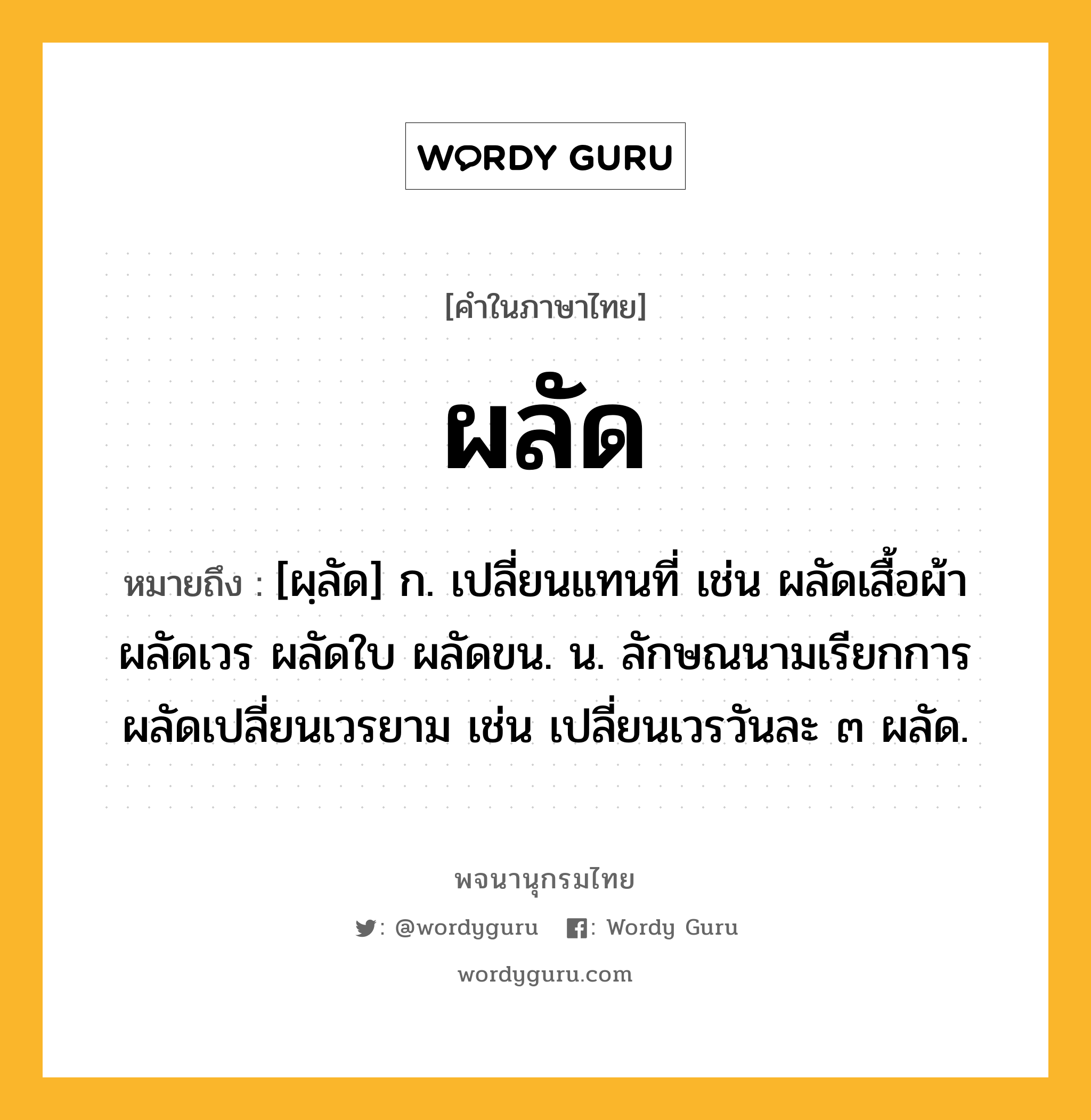 ผลัด ความหมาย หมายถึงอะไร?, คำในภาษาไทย ผลัด หมายถึง [ผฺลัด] ก. เปลี่ยนแทนที่ เช่น ผลัดเสื้อผ้า ผลัดเวร ผลัดใบ ผลัดขน. น. ลักษณนามเรียกการผลัดเปลี่ยนเวรยาม เช่น เปลี่ยนเวรวันละ ๓ ผลัด.