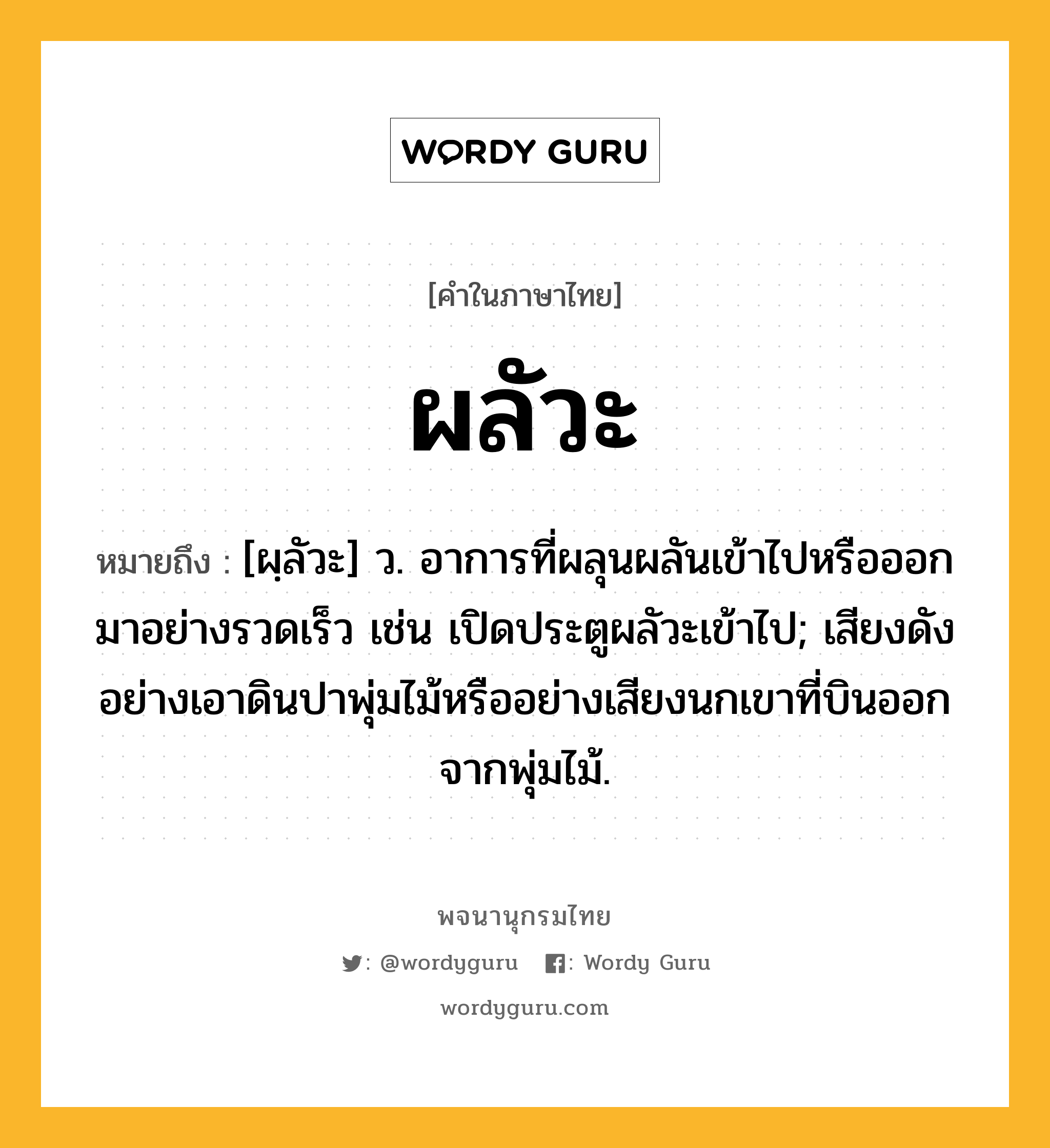 ผลัวะ ความหมาย หมายถึงอะไร?, คำในภาษาไทย ผลัวะ หมายถึง [ผฺลัวะ] ว. อาการที่ผลุนผลันเข้าไปหรือออกมาอย่างรวดเร็ว เช่น เปิดประตูผลัวะเข้าไป; เสียงดังอย่างเอาดินปาพุ่มไม้หรืออย่างเสียงนกเขาที่บินออกจากพุ่มไม้.