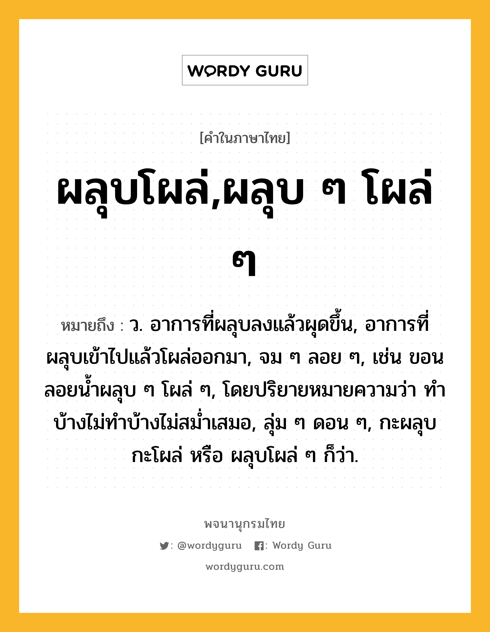 ผลุบโผล่,ผลุบ ๆ โผล่ ๆ ความหมาย หมายถึงอะไร?, คำในภาษาไทย ผลุบโผล่,ผลุบ ๆ โผล่ ๆ หมายถึง ว. อาการที่ผลุบลงแล้วผุดขึ้น, อาการที่ผลุบเข้าไปแล้วโผล่ออกมา, จม ๆ ลอย ๆ, เช่น ขอนลอยน้ำผลุบ ๆ โผล่ ๆ, โดยปริยายหมายความว่า ทําบ้างไม่ทําบ้างไม่สมํ่าเสมอ, ลุ่ม ๆ ดอน ๆ, กะผลุบกะโผล่ หรือ ผลุบโผล่ ๆ ก็ว่า.