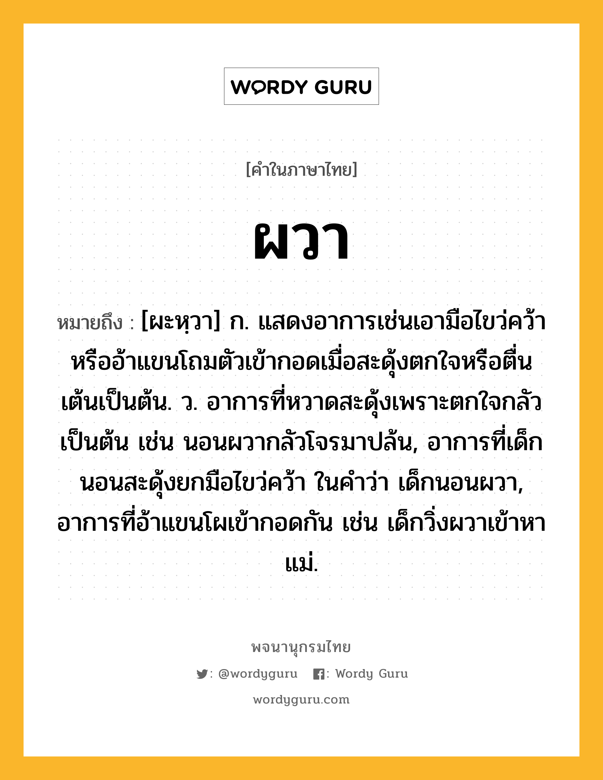 ผวา ความหมาย หมายถึงอะไร?, คำในภาษาไทย ผวา หมายถึง [ผะหฺวา] ก. แสดงอาการเช่นเอามือไขว่คว้าหรืออ้าแขนโถมตัวเข้ากอดเมื่อสะดุ้งตกใจหรือตื่นเต้นเป็นต้น. ว. อาการที่หวาดสะดุ้งเพราะตกใจกลัวเป็นต้น เช่น นอนผวากลัวโจรมาปล้น, อาการที่เด็กนอนสะดุ้งยกมือไขว่คว้า ในคำว่า เด็กนอนผวา, อาการที่อ้าแขนโผเข้ากอดกัน เช่น เด็กวิ่งผวาเข้าหาแม่.