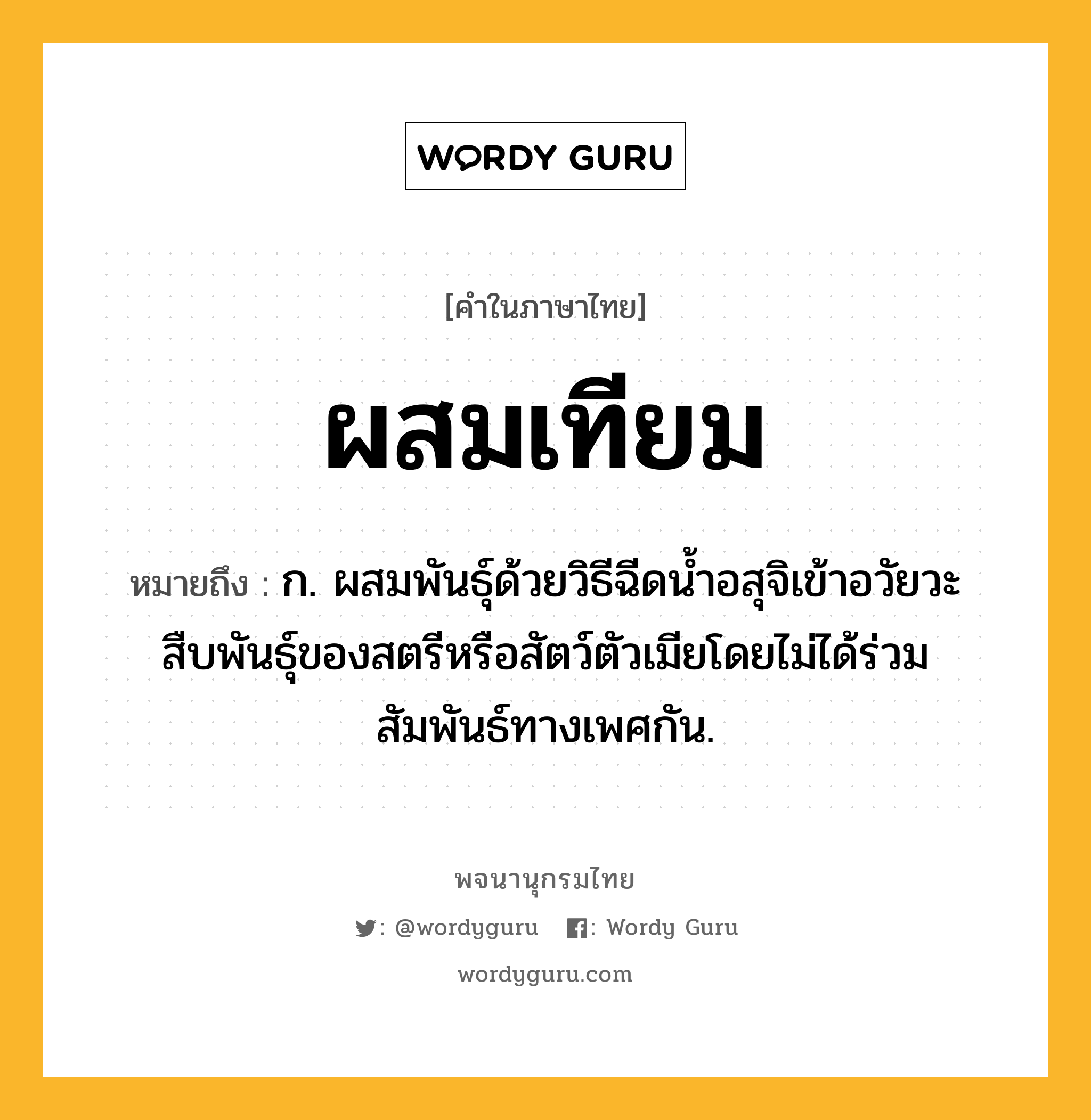 ผสมเทียม ความหมาย หมายถึงอะไร?, คำในภาษาไทย ผสมเทียม หมายถึง ก. ผสมพันธุ์ด้วยวิธีฉีดนํ้าอสุจิเข้าอวัยวะสืบพันธุ์ของสตรีหรือสัตว์ตัวเมียโดยไม่ได้ร่วมสัมพันธ์ทางเพศกัน.