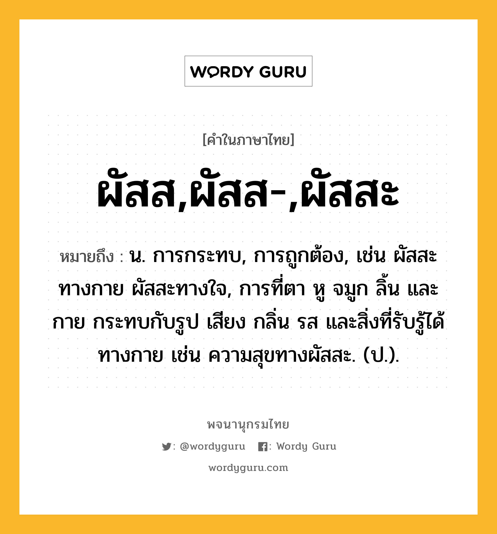 ผัสส,ผัสส-,ผัสสะ ความหมาย หมายถึงอะไร?, คำในภาษาไทย ผัสส,ผัสส-,ผัสสะ หมายถึง น. การกระทบ, การถูกต้อง, เช่น ผัสสะทางกาย ผัสสะทางใจ, การที่ตา หู จมูก ลิ้น และกาย กระทบกับรูป เสียง กลิ่น รส และสิ่งที่รับรู้ได้ทางกาย เช่น ความสุขทางผัสสะ. (ป.).