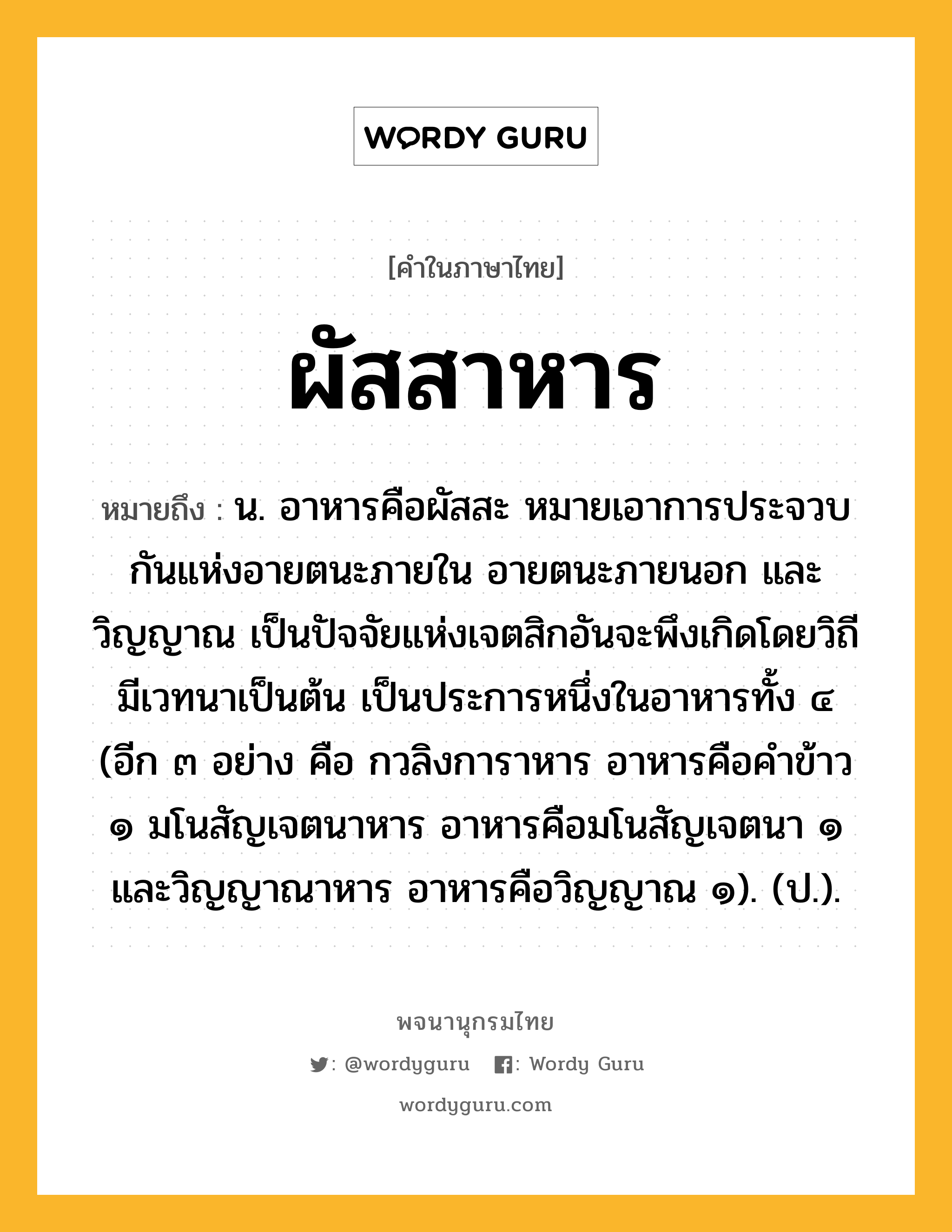 ผัสสาหาร ความหมาย หมายถึงอะไร?, คำในภาษาไทย ผัสสาหาร หมายถึง น. อาหารคือผัสสะ หมายเอาการประจวบกันแห่งอายตนะภายใน อายตนะภายนอก และวิญญาณ เป็นปัจจัยแห่งเจตสิกอันจะพึงเกิดโดยวิถีมีเวทนาเป็นต้น เป็นประการหนึ่งในอาหารทั้ง ๔ (อีก ๓ อย่าง คือ กวลิงการาหาร อาหารคือคําข้าว ๑ มโนสัญเจตนาหาร อาหารคือมโนสัญเจตนา ๑ และวิญญาณาหาร อาหารคือวิญญาณ ๑). (ป.).