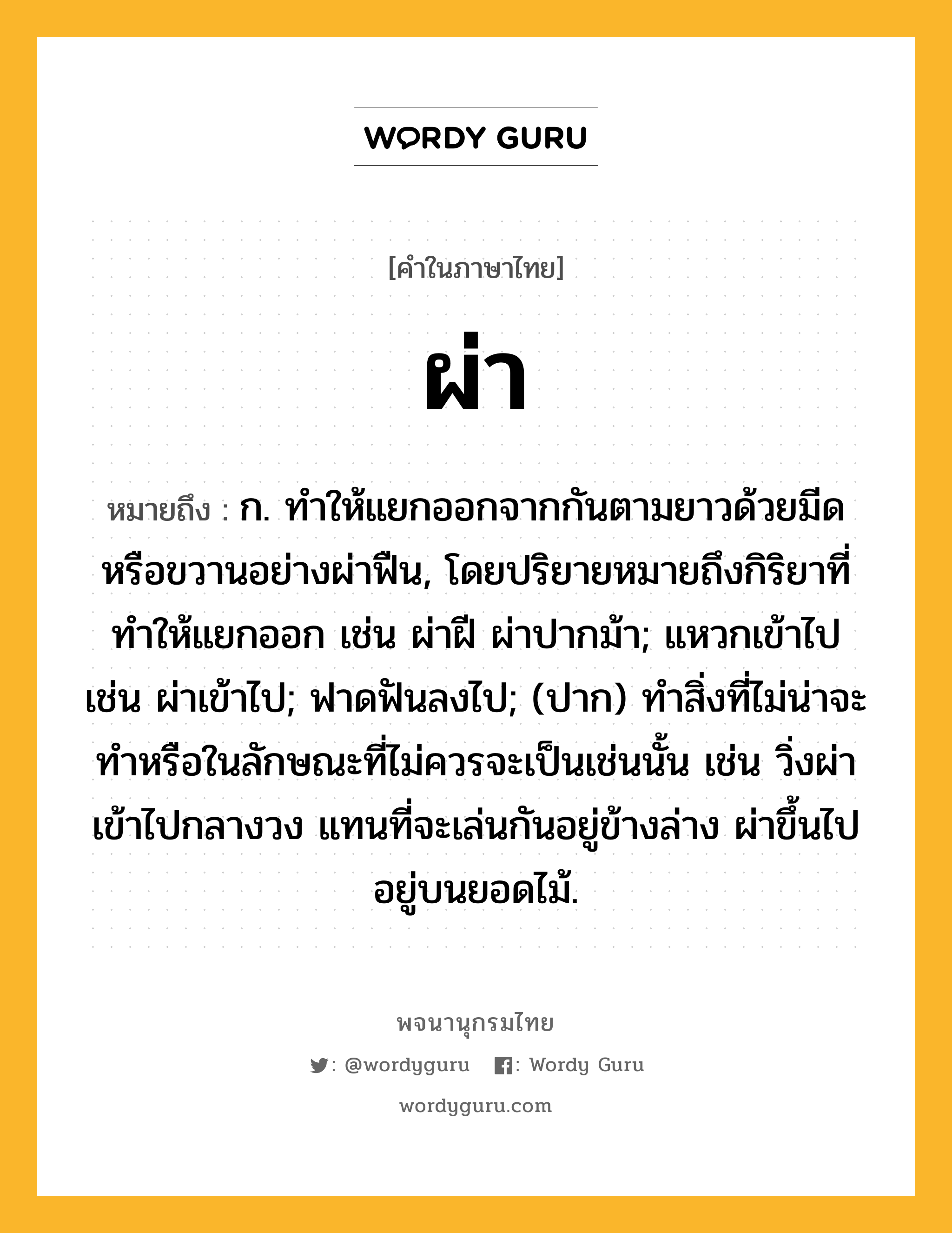 ผ่า ความหมาย หมายถึงอะไร?, คำในภาษาไทย ผ่า หมายถึง ก. ทําให้แยกออกจากกันตามยาวด้วยมีดหรือขวานอย่างผ่าฟืน, โดยปริยายหมายถึงกิริยาที่ทําให้แยกออก เช่น ผ่าฝี ผ่าปากม้า; แหวกเข้าไป เช่น ผ่าเข้าไป; ฟาดฟันลงไป; (ปาก) ทำสิ่งที่ไม่น่าจะทำหรือในลักษณะที่ไม่ควรจะเป็นเช่นนั้น เช่น วิ่งผ่าเข้าไปกลางวง แทนที่จะเล่นกันอยู่ข้างล่าง ผ่าขึ้นไปอยู่บนยอดไม้.