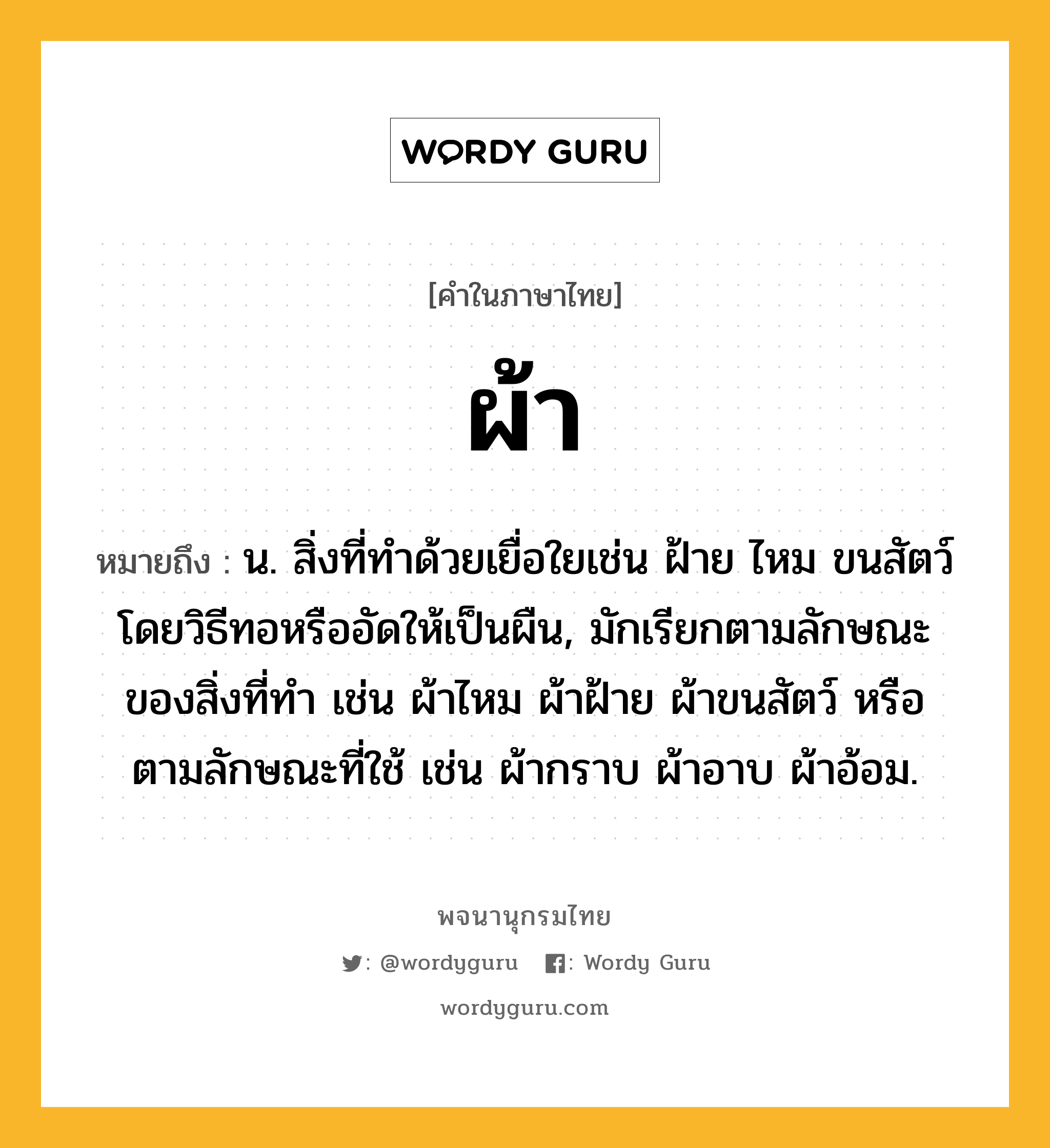 ผ้า ความหมาย หมายถึงอะไร?, คำในภาษาไทย ผ้า หมายถึง น. สิ่งที่ทําด้วยเยื่อใยเช่น ฝ้าย ไหม ขนสัตว์ โดยวิธีทอหรืออัดให้เป็นผืน, มักเรียกตามลักษณะของสิ่งที่ทำ เช่น ผ้าไหม ผ้าฝ้าย ผ้าขนสัตว์ หรือตามลักษณะที่ใช้ เช่น ผ้ากราบ ผ้าอาบ ผ้าอ้อม.