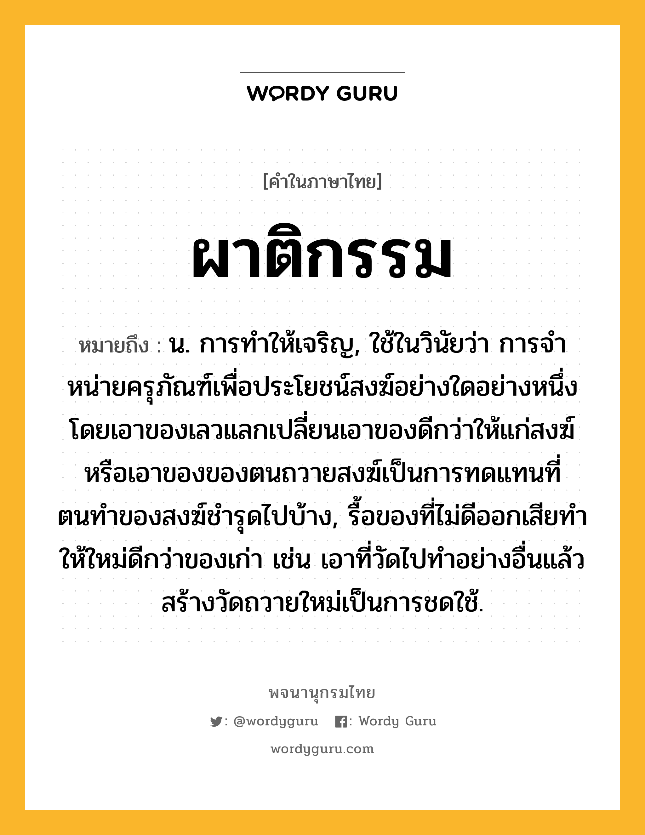 ผาติกรรม ความหมาย หมายถึงอะไร?, คำในภาษาไทย ผาติกรรม หมายถึง น. การทําให้เจริญ, ใช้ในวินัยว่า การจําหน่ายครุภัณฑ์เพื่อประโยชน์สงฆ์อย่างใดอย่างหนึ่ง โดยเอาของเลวแลกเปลี่ยนเอาของดีกว่าให้แก่สงฆ์ หรือเอาของของตนถวายสงฆ์เป็นการทดแทนที่ตนทําของสงฆ์ชํารุดไปบ้าง, รื้อของที่ไม่ดีออกเสียทําให้ใหม่ดีกว่าของเก่า เช่น เอาที่วัดไปทําอย่างอื่นแล้วสร้างวัดถวายใหม่เป็นการชดใช้.