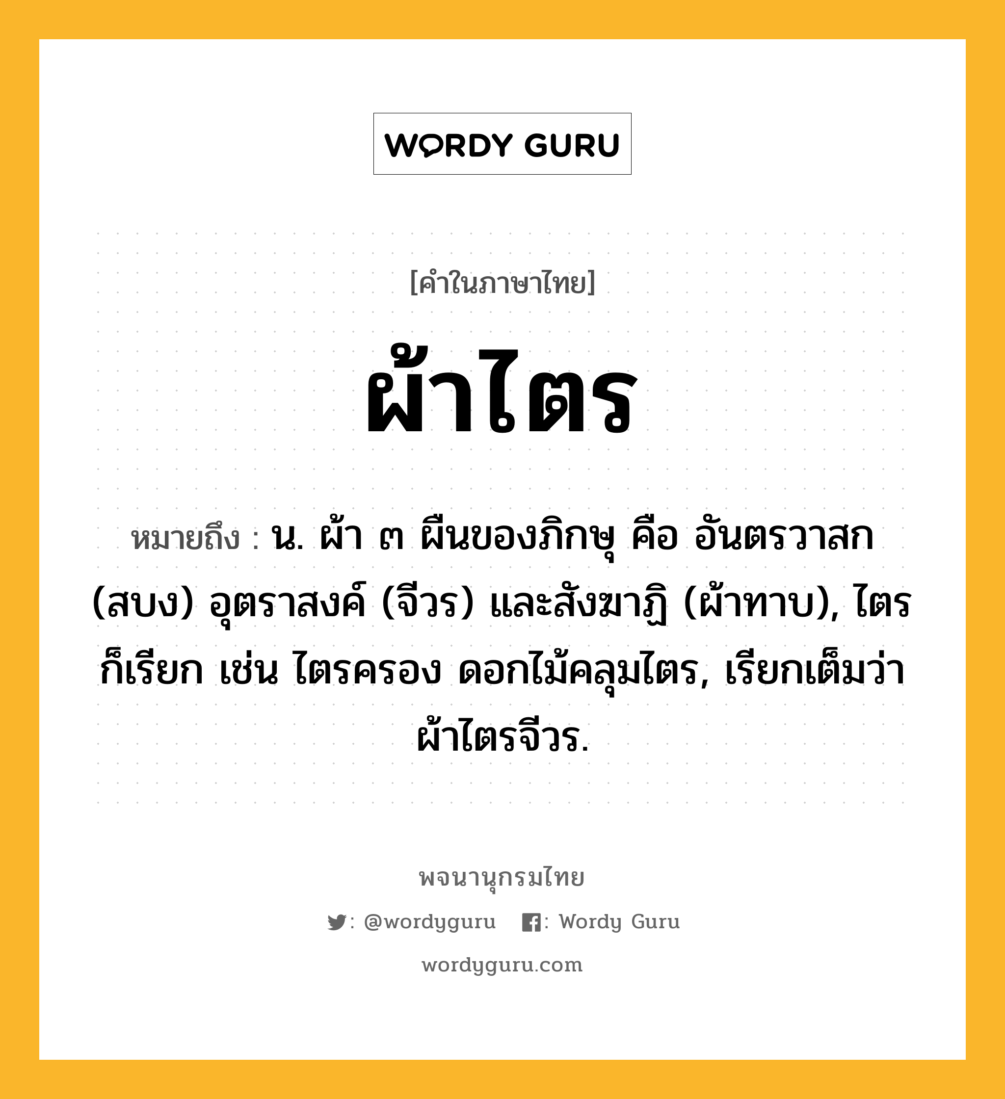 ผ้าไตร ความหมาย หมายถึงอะไร?, คำในภาษาไทย ผ้าไตร หมายถึง น. ผ้า ๓ ผืนของภิกษุ คือ อันตรวาสก (สบง) อุตราสงค์ (จีวร) และสังฆาฏิ (ผ้าทาบ), ไตร ก็เรียก เช่น ไตรครอง ดอกไม้คลุมไตร, เรียกเต็มว่า ผ้าไตรจีวร.