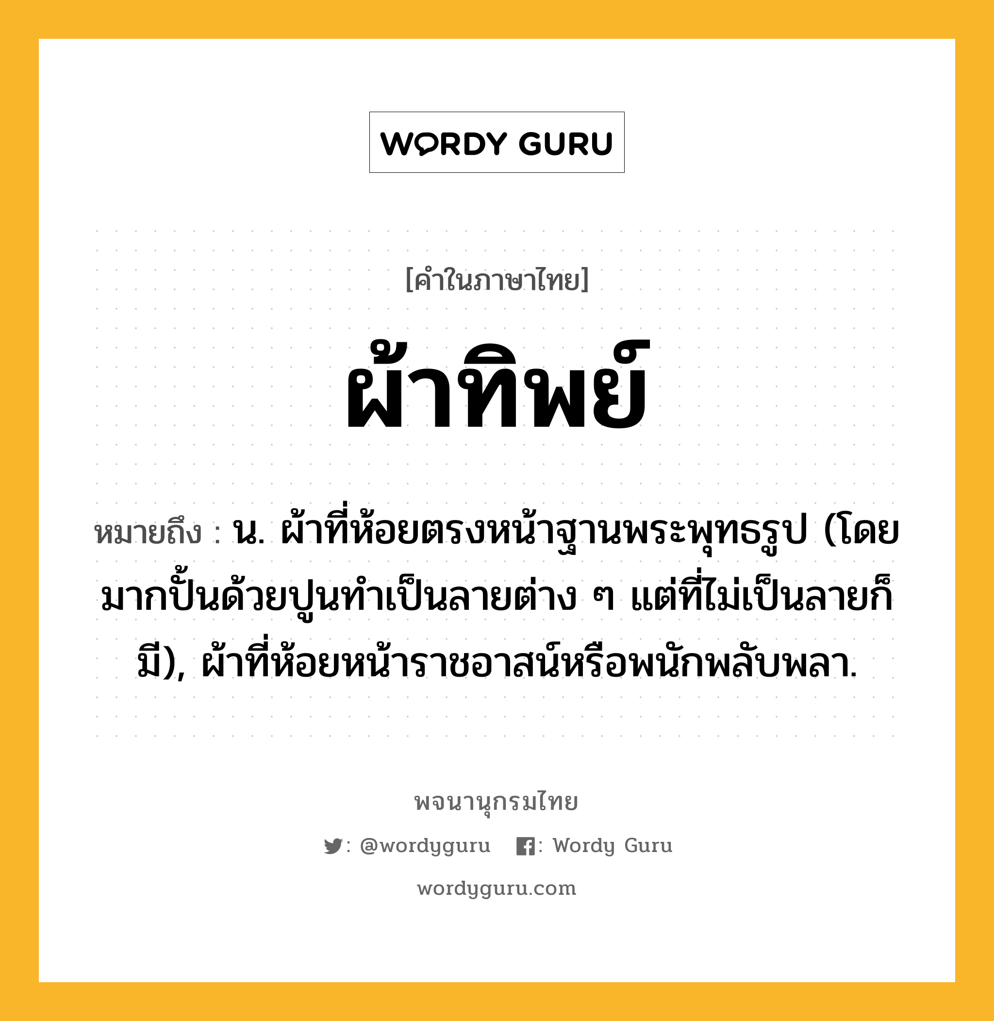 ผ้าทิพย์ ความหมาย หมายถึงอะไร?, คำในภาษาไทย ผ้าทิพย์ หมายถึง น. ผ้าที่ห้อยตรงหน้าฐานพระพุทธรูป (โดยมากปั้นด้วยปูนทําเป็นลายต่าง ๆ แต่ที่ไม่เป็นลายก็มี), ผ้าที่ห้อยหน้าราชอาสน์หรือพนักพลับพลา.