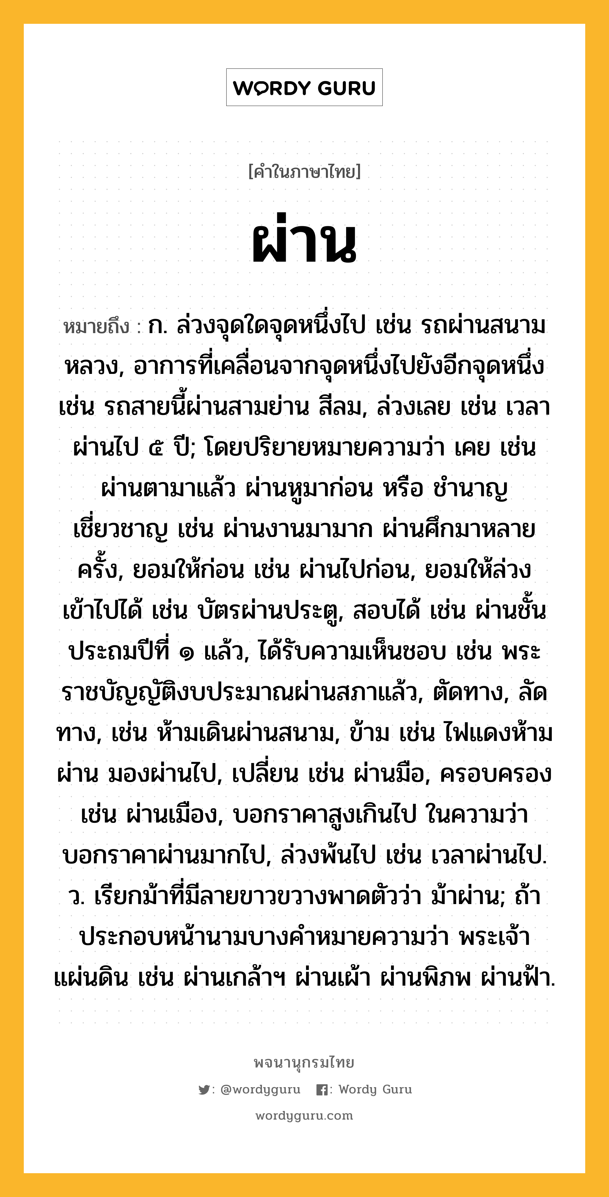 ผ่าน ความหมาย หมายถึงอะไร?, คำในภาษาไทย ผ่าน หมายถึง ก. ล่วงจุดใดจุดหนึ่งไป เช่น รถผ่านสนามหลวง, อาการที่เคลื่อนจากจุดหนึ่งไปยังอีกจุดหนึ่ง เช่น รถสายนี้ผ่านสามย่าน สีลม, ล่วงเลย เช่น เวลาผ่านไป ๕ ปี; โดยปริยายหมายความว่า เคย เช่น ผ่านตามาแล้ว ผ่านหูมาก่อน หรือ ชำนาญเชี่ยวชาญ เช่น ผ่านงานมามาก ผ่านศึกมาหลายครั้ง, ยอมให้ก่อน เช่น ผ่านไปก่อน, ยอมให้ล่วงเข้าไปได้ เช่น บัตรผ่านประตู, สอบได้ เช่น ผ่านชั้นประถมปีที่ ๑ แล้ว, ได้รับความเห็นชอบ เช่น พระราชบัญญัติงบประมาณผ่านสภาแล้ว, ตัดทาง, ลัดทาง, เช่น ห้ามเดินผ่านสนาม, ข้าม เช่น ไฟแดงห้ามผ่าน มองผ่านไป, เปลี่ยน เช่น ผ่านมือ, ครอบครอง เช่น ผ่านเมือง, บอกราคาสูงเกินไป ในความว่า บอกราคาผ่านมากไป, ล่วงพ้นไป เช่น เวลาผ่านไป. ว. เรียกม้าที่มีลายขาวขวางพาดตัวว่า ม้าผ่าน; ถ้าประกอบหน้านามบางคําหมายความว่า พระเจ้าแผ่นดิน เช่น ผ่านเกล้าฯ ผ่านเผ้า ผ่านพิภพ ผ่านฟ้า.