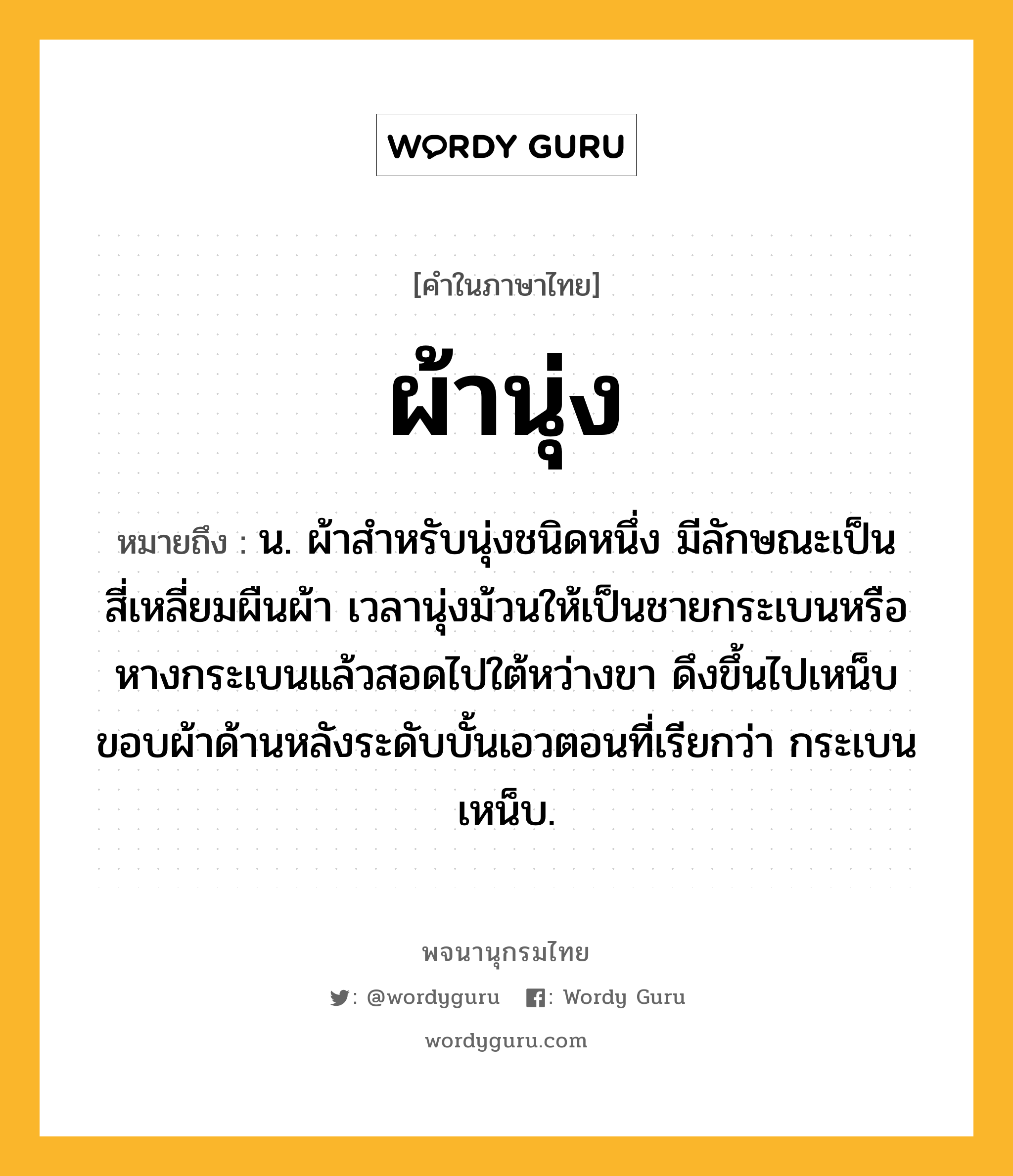 ผ้านุ่ง ความหมาย หมายถึงอะไร?, คำในภาษาไทย ผ้านุ่ง หมายถึง น. ผ้าสําหรับนุ่งชนิดหนึ่ง มีลักษณะเป็นสี่เหลี่ยมผืนผ้า เวลานุ่งม้วนให้เป็นชายกระเบนหรือหางกระเบนแล้วสอดไปใต้หว่างขา ดึงขึ้นไปเหน็บขอบผ้าด้านหลังระดับบั้นเอวตอนที่เรียกว่า กระเบนเหน็บ.