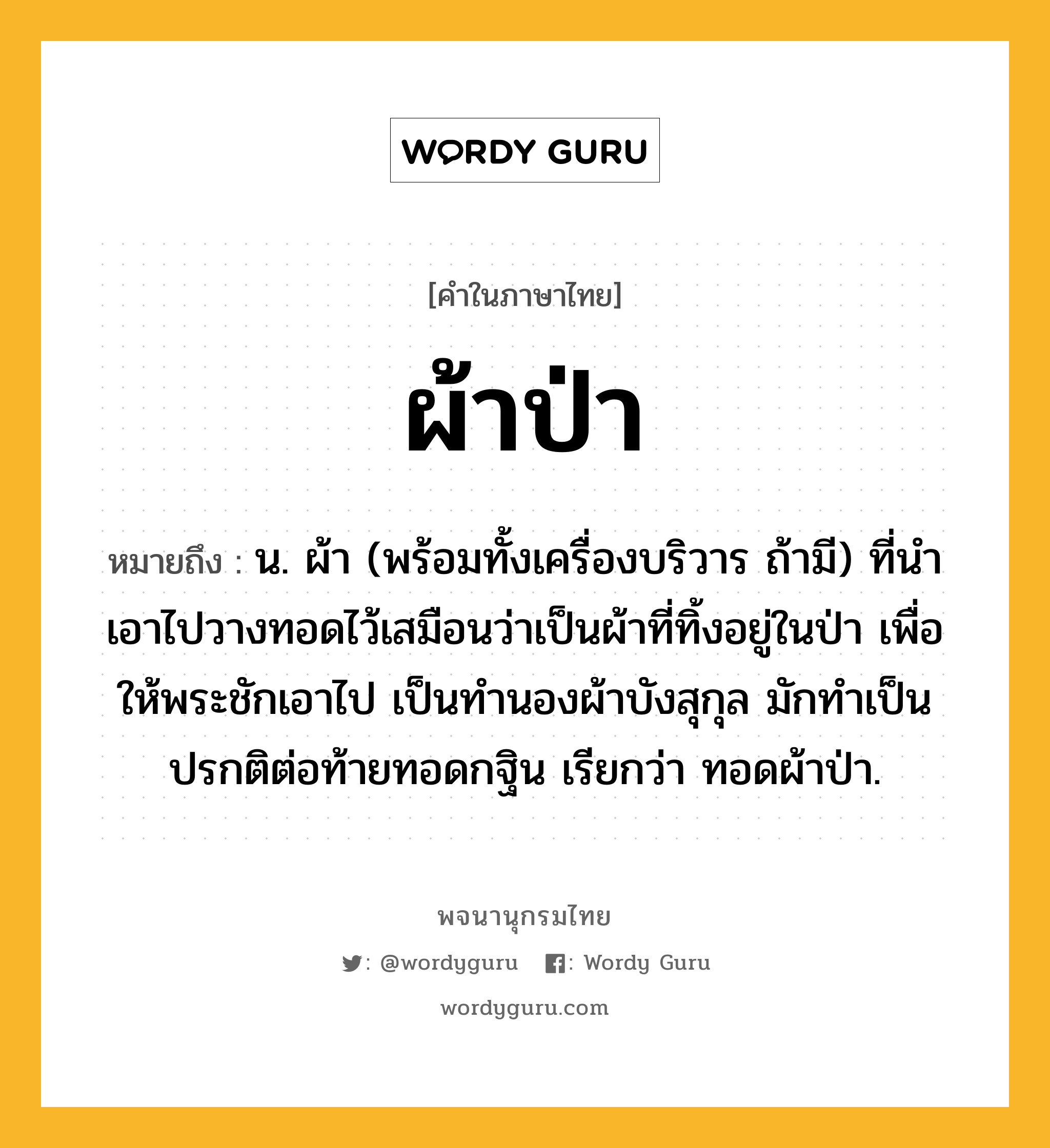 ผ้าป่า ความหมาย หมายถึงอะไร?, คำในภาษาไทย ผ้าป่า หมายถึง น. ผ้า (พร้อมทั้งเครื่องบริวาร ถ้ามี) ที่นําเอาไปวางทอดไว้เสมือนว่าเป็นผ้าที่ทิ้งอยู่ในป่า เพื่อให้พระชักเอาไป เป็นทํานองผ้าบังสุกุล มักทําเป็นปรกติต่อท้ายทอดกฐิน เรียกว่า ทอดผ้าป่า.