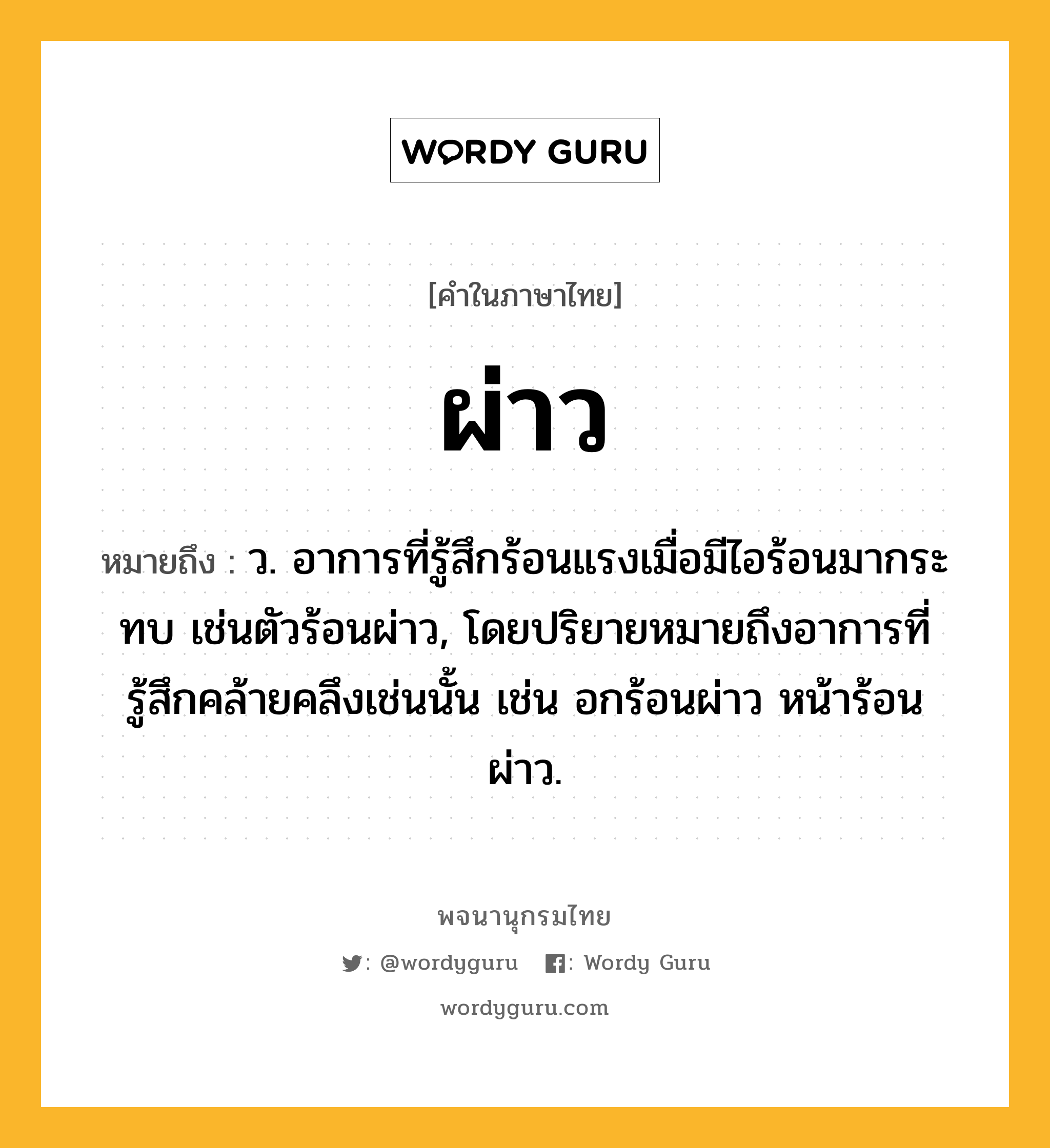 ผ่าว ความหมาย หมายถึงอะไร?, คำในภาษาไทย ผ่าว หมายถึง ว. อาการที่รู้สึกร้อนแรงเมื่อมีไอร้อนมากระทบ เช่นตัวร้อนผ่าว, โดยปริยายหมายถึงอาการที่รู้สึกคล้ายคลึงเช่นนั้น เช่น อกร้อนผ่าว หน้าร้อนผ่าว.