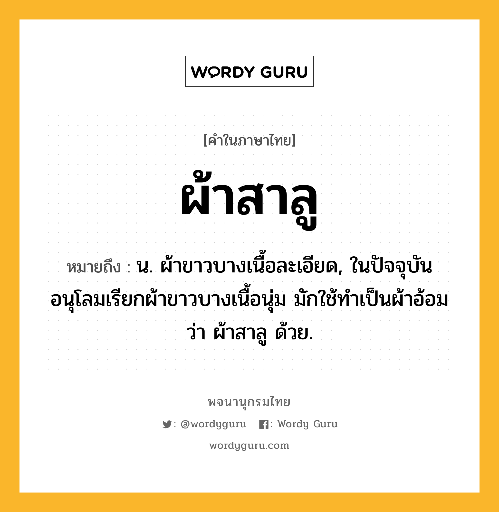 ผ้าสาลู ความหมาย หมายถึงอะไร?, คำในภาษาไทย ผ้าสาลู หมายถึง น. ผ้าขาวบางเนื้อละเอียด, ในปัจจุบันอนุโลมเรียกผ้าขาวบางเนื้อนุ่ม มักใช้ทำเป็นผ้าอ้อมว่า ผ้าสาลู ด้วย.