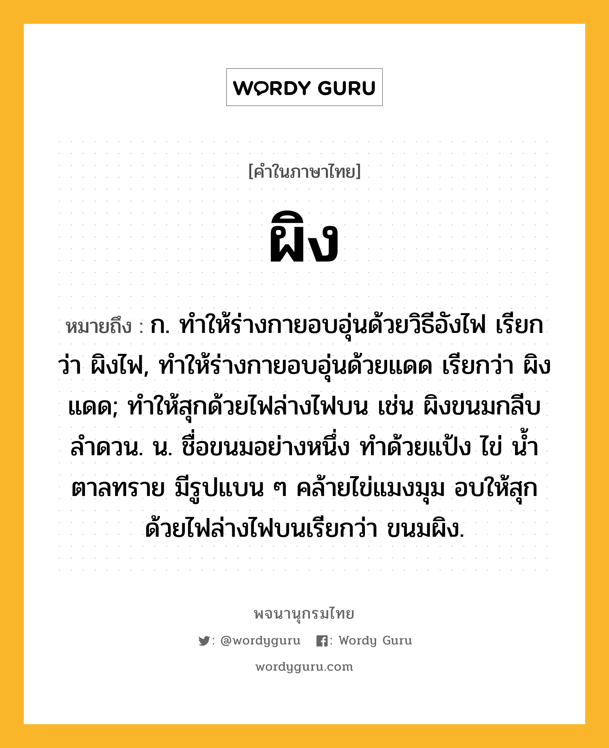 ผิง ความหมาย หมายถึงอะไร?, คำในภาษาไทย ผิง หมายถึง ก. ทำให้ร่างกายอบอุ่นด้วยวิธีอังไฟ เรียกว่า ผิงไฟ, ทำให้ร่างกายอบอุ่นด้วยแดด เรียกว่า ผิงแดด; ทำให้สุกด้วยไฟล่างไฟบน เช่น ผิงขนมกลีบลำดวน. น. ชื่อขนมอย่างหนึ่ง ทําด้วยแป้ง ไข่ นํ้าตาลทราย มีรูปแบน ๆ คล้ายไข่แมงมุม อบให้สุกด้วยไฟล่างไฟบนเรียกว่า ขนมผิง.