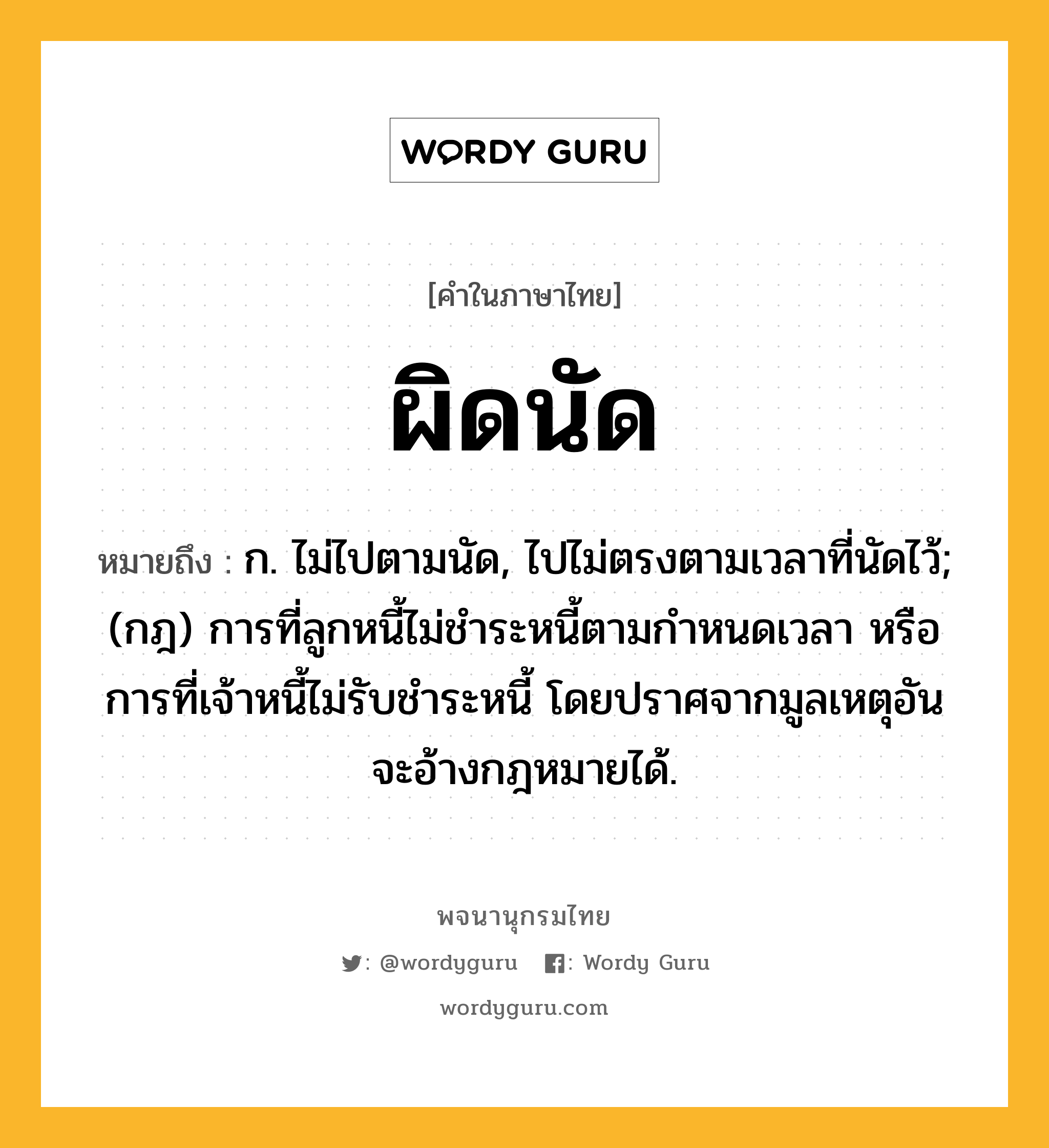 ผิดนัด ความหมาย หมายถึงอะไร?, คำในภาษาไทย ผิดนัด หมายถึง ก. ไม่ไปตามนัด, ไปไม่ตรงตามเวลาที่นัดไว้; (กฎ) การที่ลูกหนี้ไม่ชําระหนี้ตามกําหนดเวลา หรือการที่เจ้าหนี้ไม่รับชําระหนี้ โดยปราศจากมูลเหตุอันจะอ้างกฎหมายได้.