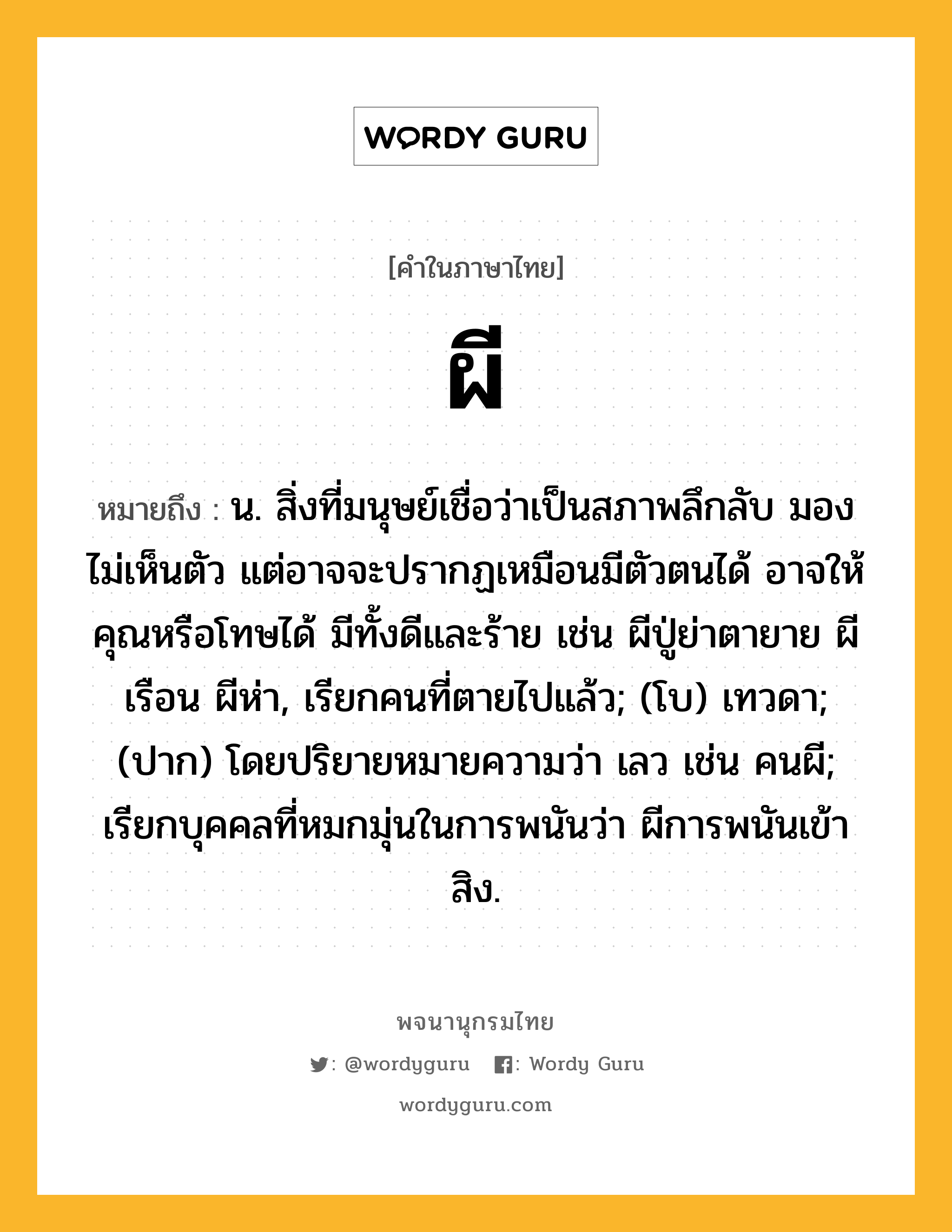 ผี ความหมาย หมายถึงอะไร?, คำในภาษาไทย ผี หมายถึง น. สิ่งที่มนุษย์เชื่อว่าเป็นสภาพลึกลับ มองไม่เห็นตัว แต่อาจจะปรากฏเหมือนมีตัวตนได้ อาจให้คุณหรือโทษได้ มีทั้งดีและร้าย เช่น ผีปู่ย่าตายาย ผีเรือน ผีห่า, เรียกคนที่ตายไปแล้ว; (โบ) เทวดา; (ปาก) โดยปริยายหมายความว่า เลว เช่น คนผี; เรียกบุคคลที่หมกมุ่นในการพนันว่า ผีการพนันเข้าสิง.