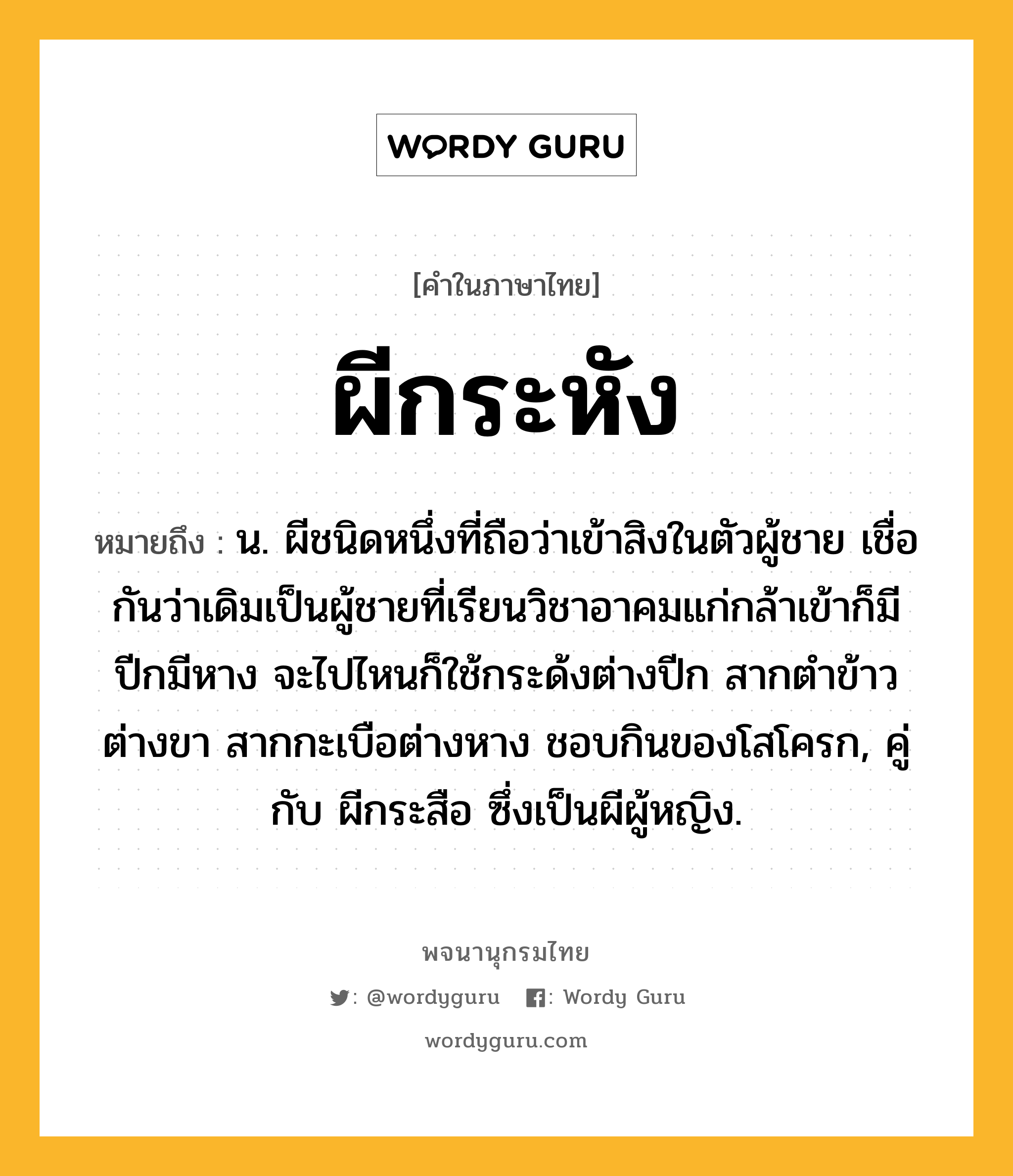 ผีกระหัง ความหมาย หมายถึงอะไร?, คำในภาษาไทย ผีกระหัง หมายถึง น. ผีชนิดหนึ่งที่ถือว่าเข้าสิงในตัวผู้ชาย เชื่อกันว่าเดิมเป็นผู้ชายที่เรียนวิชาอาคมแก่กล้าเข้าก็มีปีกมีหาง จะไปไหนก็ใช้กระด้งต่างปีก สากตำข้าวต่างขา สากกะเบือต่างหาง ชอบกินของโสโครก, คู่กับ ผีกระสือ ซึ่งเป็นผีผู้หญิง.