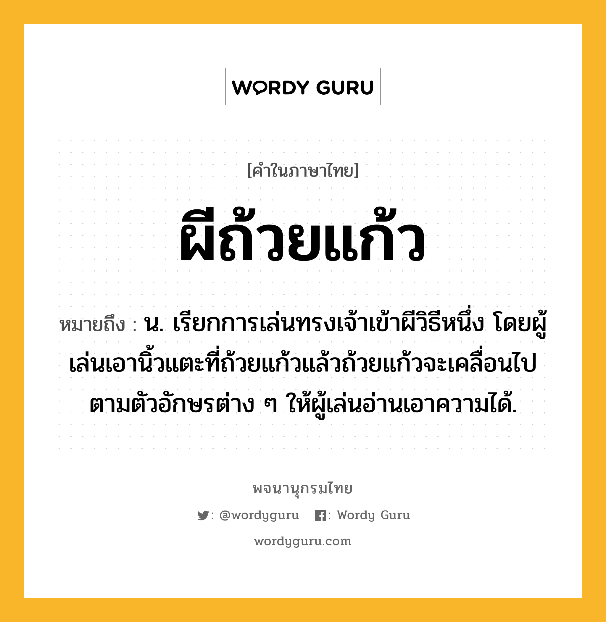 ผีถ้วยแก้ว ความหมาย หมายถึงอะไร?, คำในภาษาไทย ผีถ้วยแก้ว หมายถึง น. เรียกการเล่นทรงเจ้าเข้าผีวิธีหนึ่ง โดยผู้เล่นเอานิ้วแตะที่ถ้วยแก้วแล้วถ้วยแก้วจะเคลื่อนไปตามตัวอักษรต่าง ๆ ให้ผู้เล่นอ่านเอาความได้.