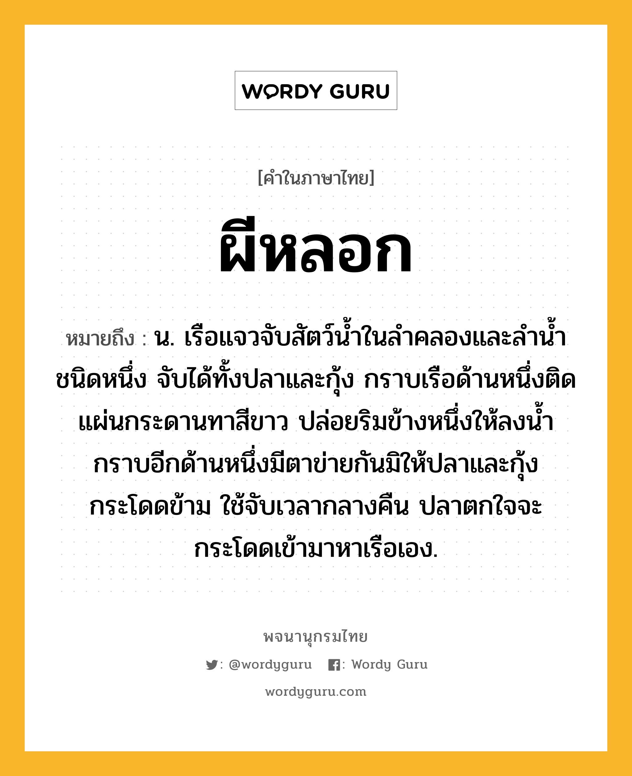 ผีหลอก ความหมาย หมายถึงอะไร?, คำในภาษาไทย ผีหลอก หมายถึง น. เรือแจวจับสัตว์นํ้าในลําคลองและลํานํ้าชนิดหนึ่ง จับได้ทั้งปลาและกุ้ง กราบเรือด้านหนึ่งติดแผ่นกระดานทาสีขาว ปล่อยริมข้างหนึ่งให้ลงนํ้า กราบอีกด้านหนึ่งมีตาข่ายกันมิให้ปลาและกุ้งกระโดดข้าม ใช้จับเวลากลางคืน ปลาตกใจจะกระโดดเข้ามาหาเรือเอง.