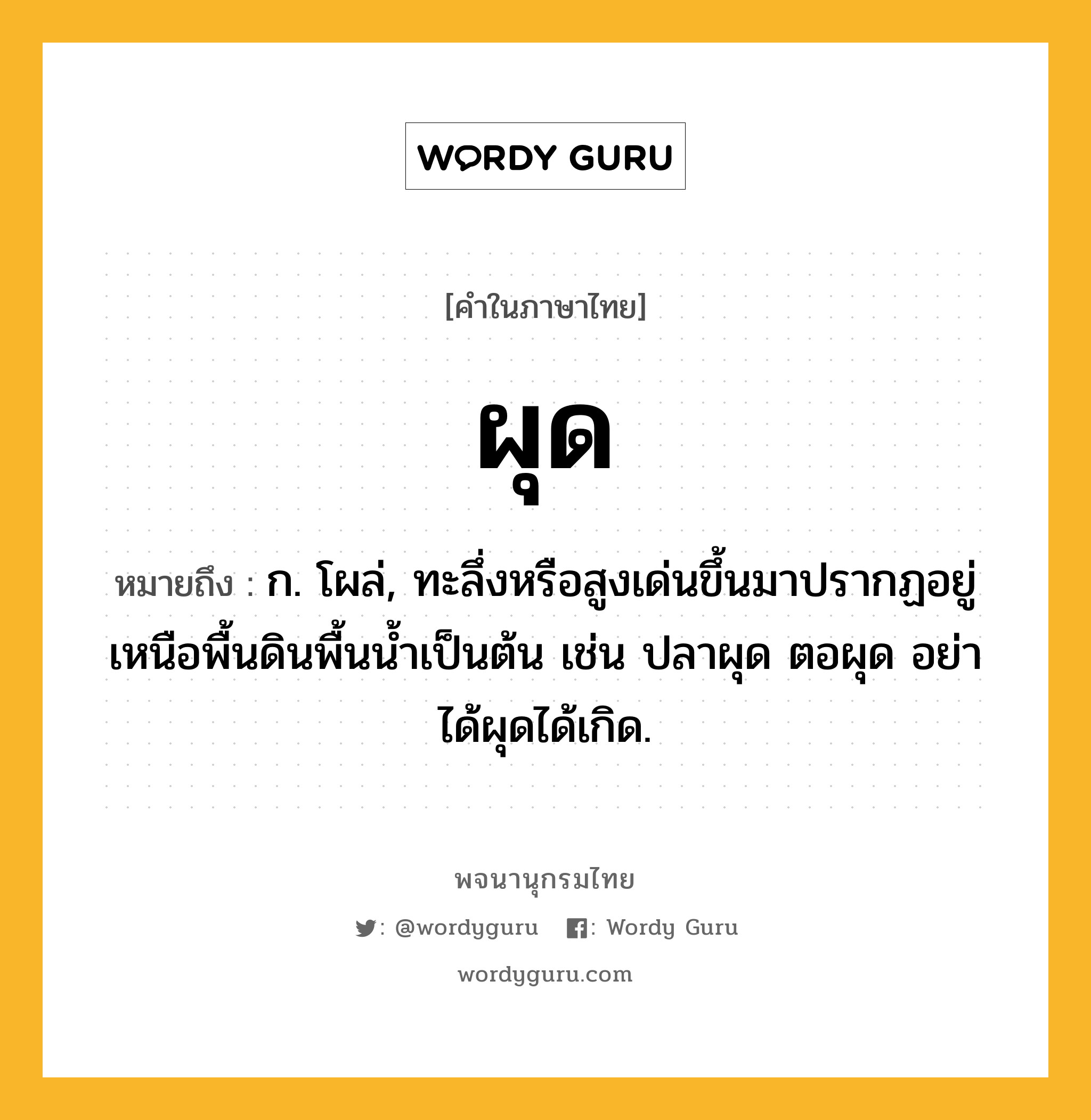 ผุด ความหมาย หมายถึงอะไร?, คำในภาษาไทย ผุด หมายถึง ก. โผล่, ทะลึ่งหรือสูงเด่นขึ้นมาปรากฏอยู่เหนือพื้นดินพื้นนํ้าเป็นต้น เช่น ปลาผุด ตอผุด อย่าได้ผุดได้เกิด.