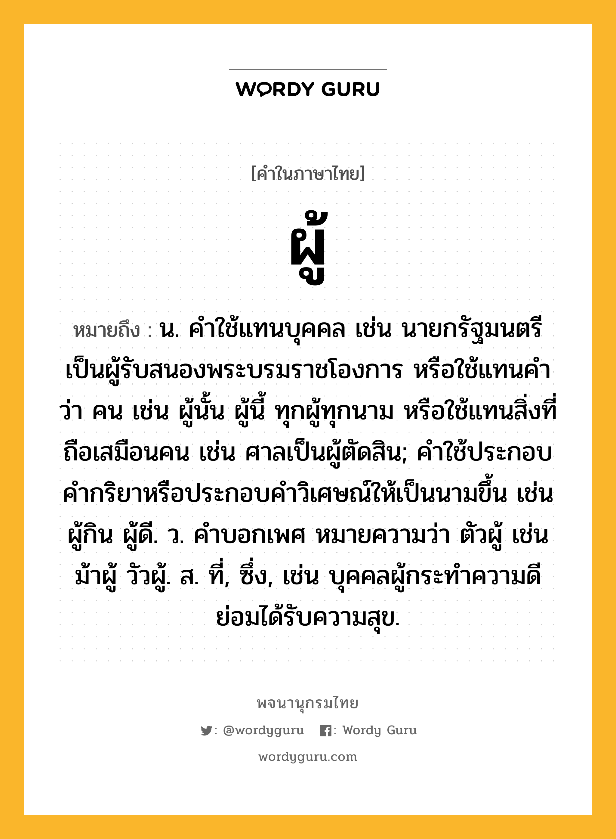 ผู้ ความหมาย หมายถึงอะไร?, คำในภาษาไทย ผู้ หมายถึง น. คำใช้แทนบุคคล เช่น นายกรัฐมนตรีเป็นผู้รับสนองพระบรมราชโองการ หรือใช้แทนคำว่า คน เช่น ผู้นั้น ผู้นี้ ทุกผู้ทุกนาม หรือใช้แทนสิ่งที่ถือเสมือนคน เช่น ศาลเป็นผู้ตัดสิน; คําใช้ประกอบคํากริยาหรือประกอบคําวิเศษณ์ให้เป็นนามขึ้น เช่น ผู้กิน ผู้ดี. ว. คําบอกเพศ หมายความว่า ตัวผู้ เช่น ม้าผู้ วัวผู้. ส. ที่, ซึ่ง, เช่น บุคคลผู้กระทำความดีย่อมได้รับความสุข.