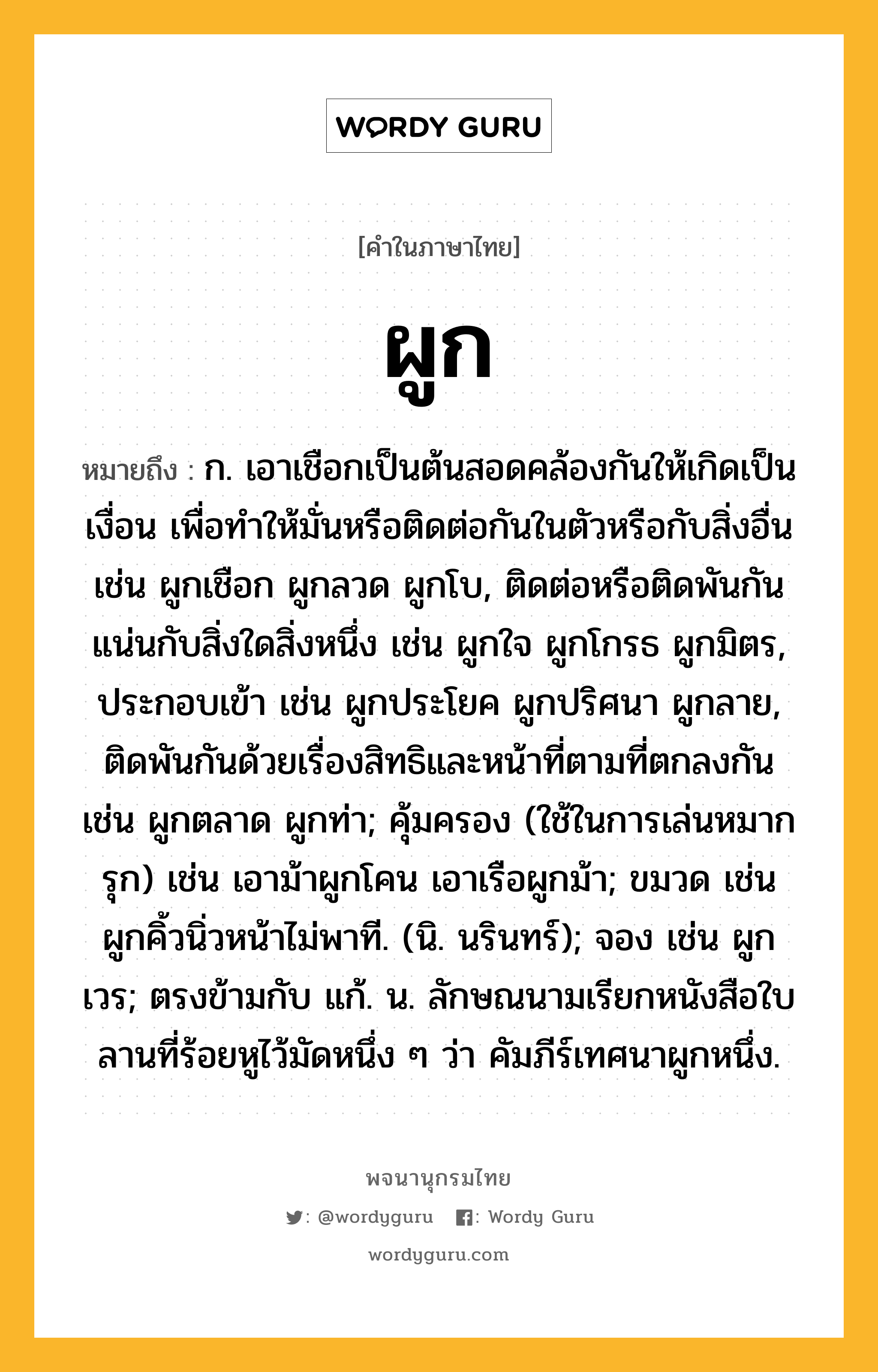 ผูก ความหมาย หมายถึงอะไร?, คำในภาษาไทย ผูก หมายถึง ก. เอาเชือกเป็นต้นสอดคล้องกันให้เกิดเป็นเงื่อน เพื่อทําให้มั่นหรือติดต่อกันในตัวหรือกับสิ่งอื่น เช่น ผูกเชือก ผูกลวด ผูกโบ, ติดต่อหรือติดพันกันแน่นกับสิ่งใดสิ่งหนึ่ง เช่น ผูกใจ ผูกโกรธ ผูกมิตร, ประกอบเข้า เช่น ผูกประโยค ผูกปริศนา ผูกลาย, ติดพันกันด้วยเรื่องสิทธิและหน้าที่ตามที่ตกลงกัน เช่น ผูกตลาด ผูกท่า; คุ้มครอง (ใช้ในการเล่นหมากรุก) เช่น เอาม้าผูกโคน เอาเรือผูกม้า; ขมวด เช่น ผูกคิ้วนิ่วหน้าไม่พาที. (นิ. นรินทร์); จอง เช่น ผูกเวร; ตรงข้ามกับ แก้. น. ลักษณนามเรียกหนังสือใบลานที่ร้อยหูไว้มัดหนึ่ง ๆ ว่า คัมภีร์เทศนาผูกหนึ่ง.