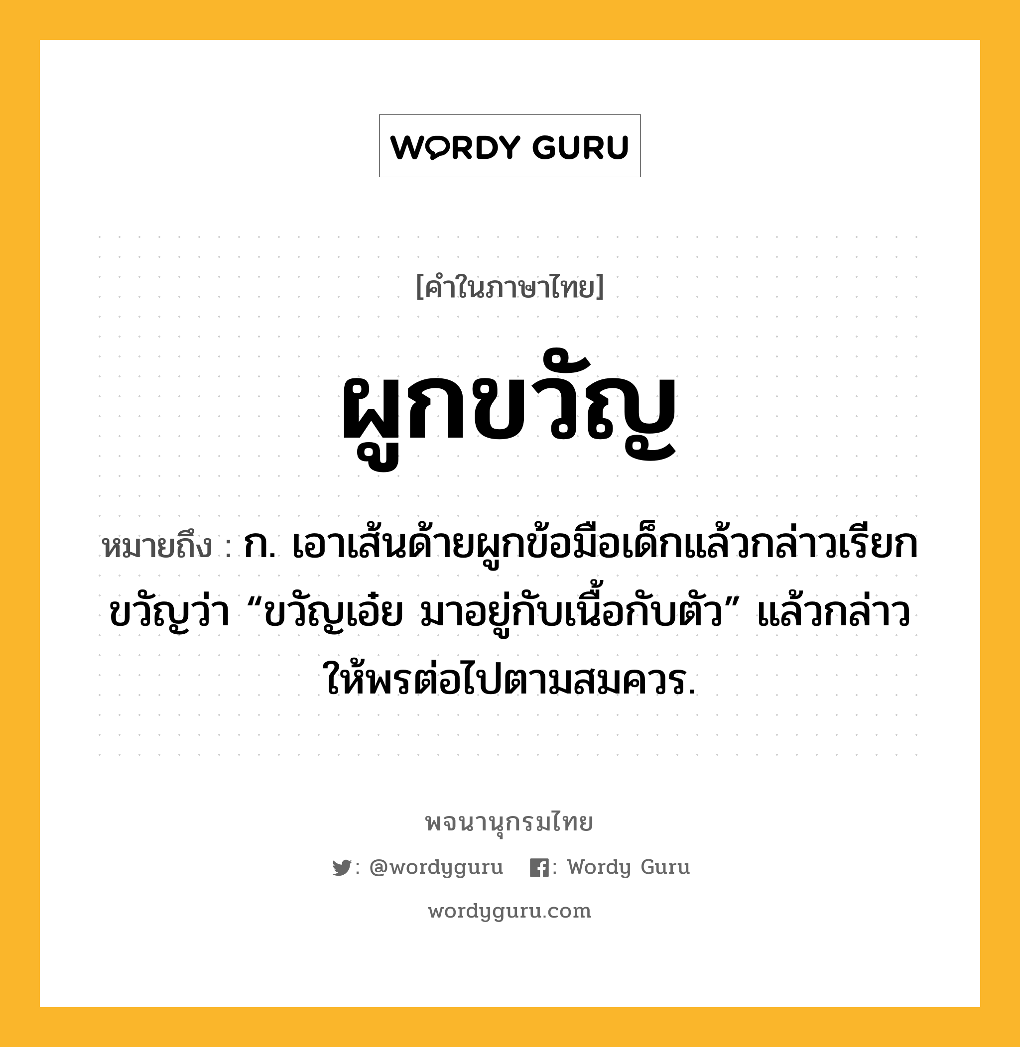 ผูกขวัญ ความหมาย หมายถึงอะไร?, คำในภาษาไทย ผูกขวัญ หมายถึง ก. เอาเส้นด้ายผูกข้อมือเด็กแล้วกล่าวเรียกขวัญว่า “ขวัญเอ๋ย มาอยู่กับเนื้อกับตัว” แล้วกล่าวให้พรต่อไปตามสมควร.