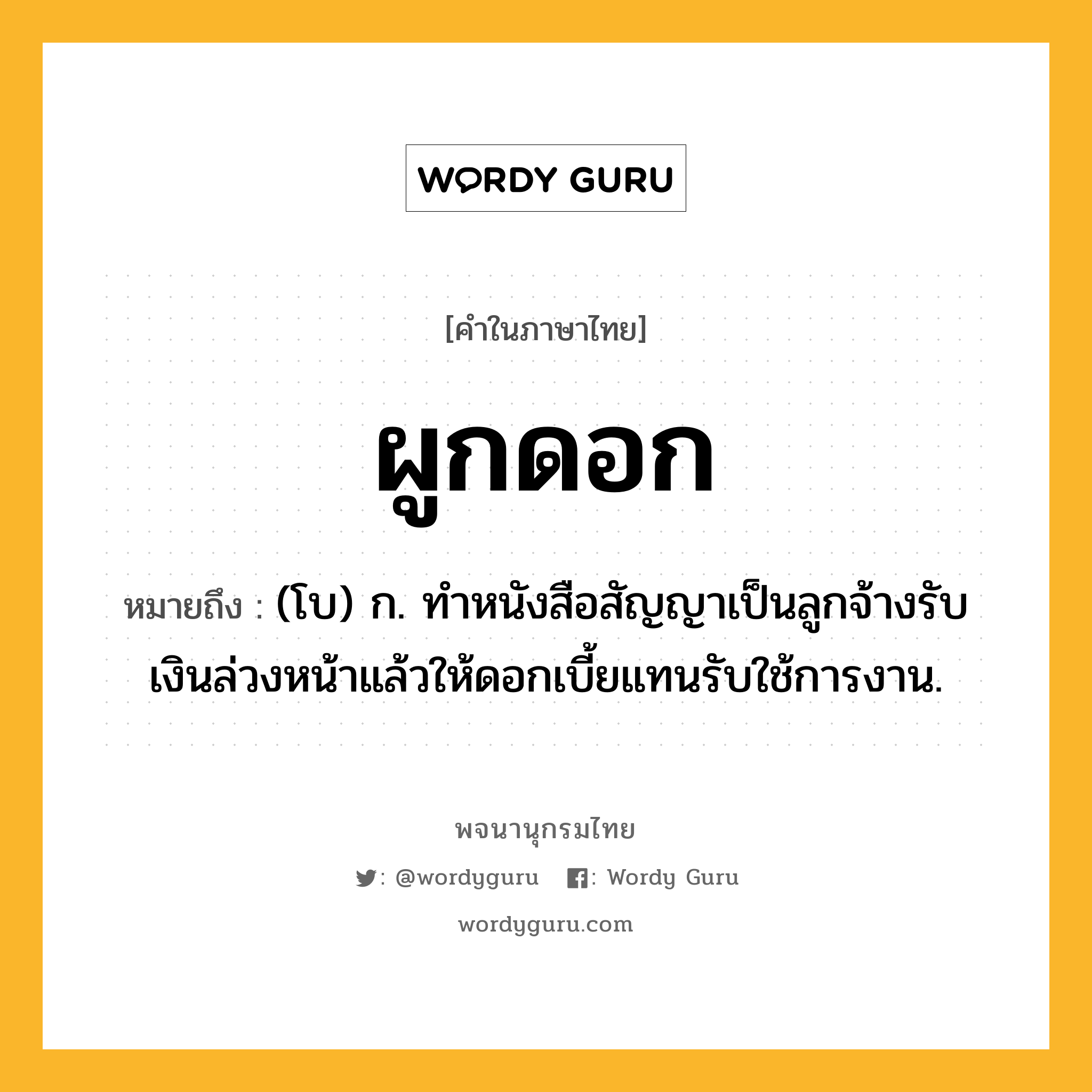 ผูกดอก ความหมาย หมายถึงอะไร?, คำในภาษาไทย ผูกดอก หมายถึง (โบ) ก. ทําหนังสือสัญญาเป็นลูกจ้างรับเงินล่วงหน้าแล้วให้ดอกเบี้ยแทนรับใช้การงาน.