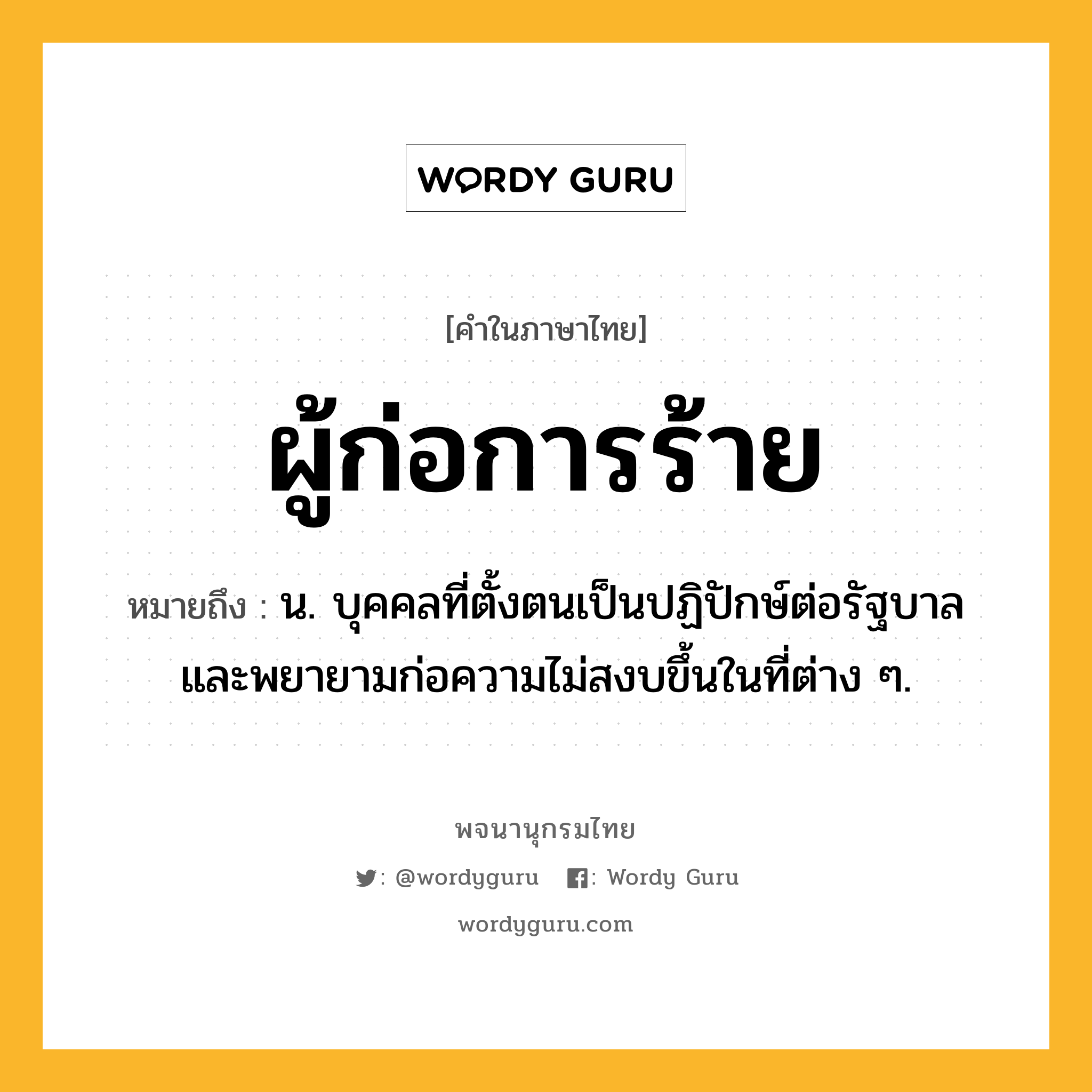 ผู้ก่อการร้าย ความหมาย หมายถึงอะไร?, คำในภาษาไทย ผู้ก่อการร้าย หมายถึง น. บุคคลที่ตั้งตนเป็นปฏิปักษ์ต่อรัฐบาลและพยายามก่อความไม่สงบขึ้นในที่ต่าง ๆ.