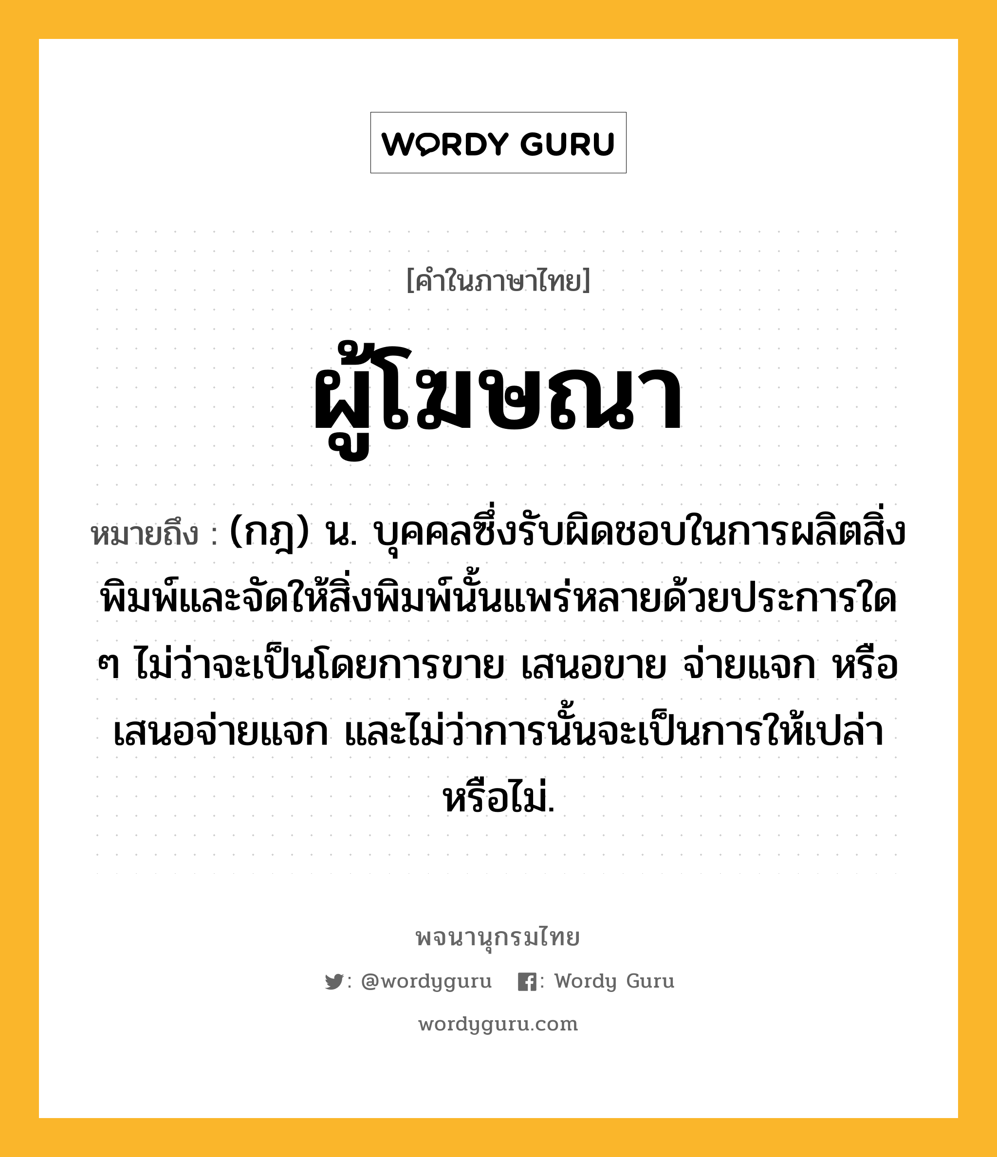 ผู้โฆษณา ความหมาย หมายถึงอะไร?, คำในภาษาไทย ผู้โฆษณา หมายถึง (กฎ) น. บุคคลซึ่งรับผิดชอบในการผลิตสิ่งพิมพ์และจัดให้สิ่งพิมพ์นั้นแพร่หลายด้วยประการใด ๆ ไม่ว่าจะเป็นโดยการขาย เสนอขาย จ่ายแจก หรือเสนอจ่ายแจก และไม่ว่าการนั้นจะเป็นการให้เปล่าหรือไม่.