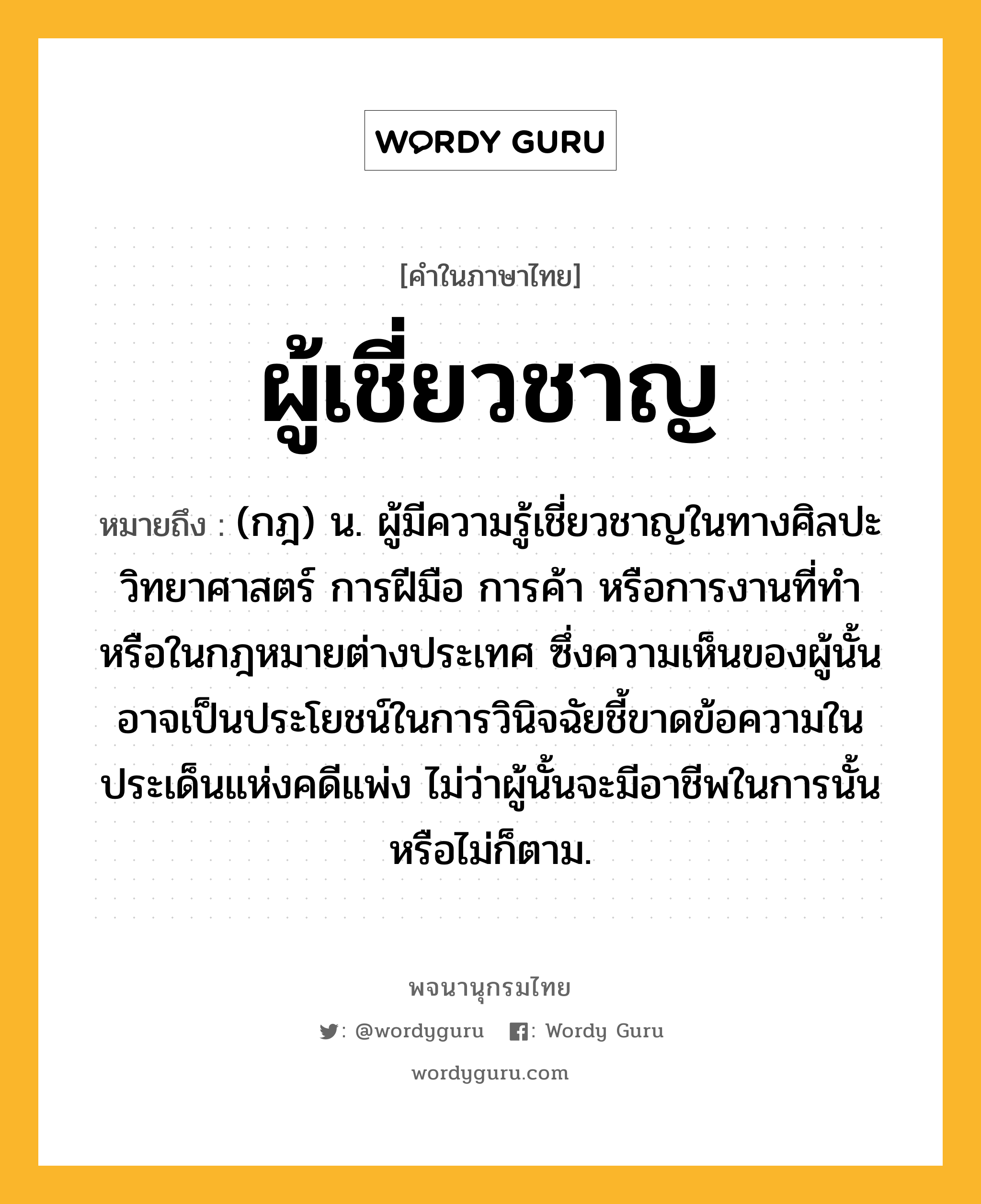 ผู้เชี่ยวชาญ ความหมาย หมายถึงอะไร?, คำในภาษาไทย ผู้เชี่ยวชาญ หมายถึง (กฎ) น. ผู้มีความรู้เชี่ยวชาญในทางศิลปะ วิทยาศาสตร์ การฝีมือ การค้า หรือการงานที่ทํา หรือในกฎหมายต่างประเทศ ซึ่งความเห็นของผู้นั้นอาจเป็นประโยชน์ในการวินิจฉัยชี้ขาดข้อความในประเด็นแห่งคดีแพ่ง ไม่ว่าผู้นั้นจะมีอาชีพในการนั้นหรือไม่ก็ตาม.