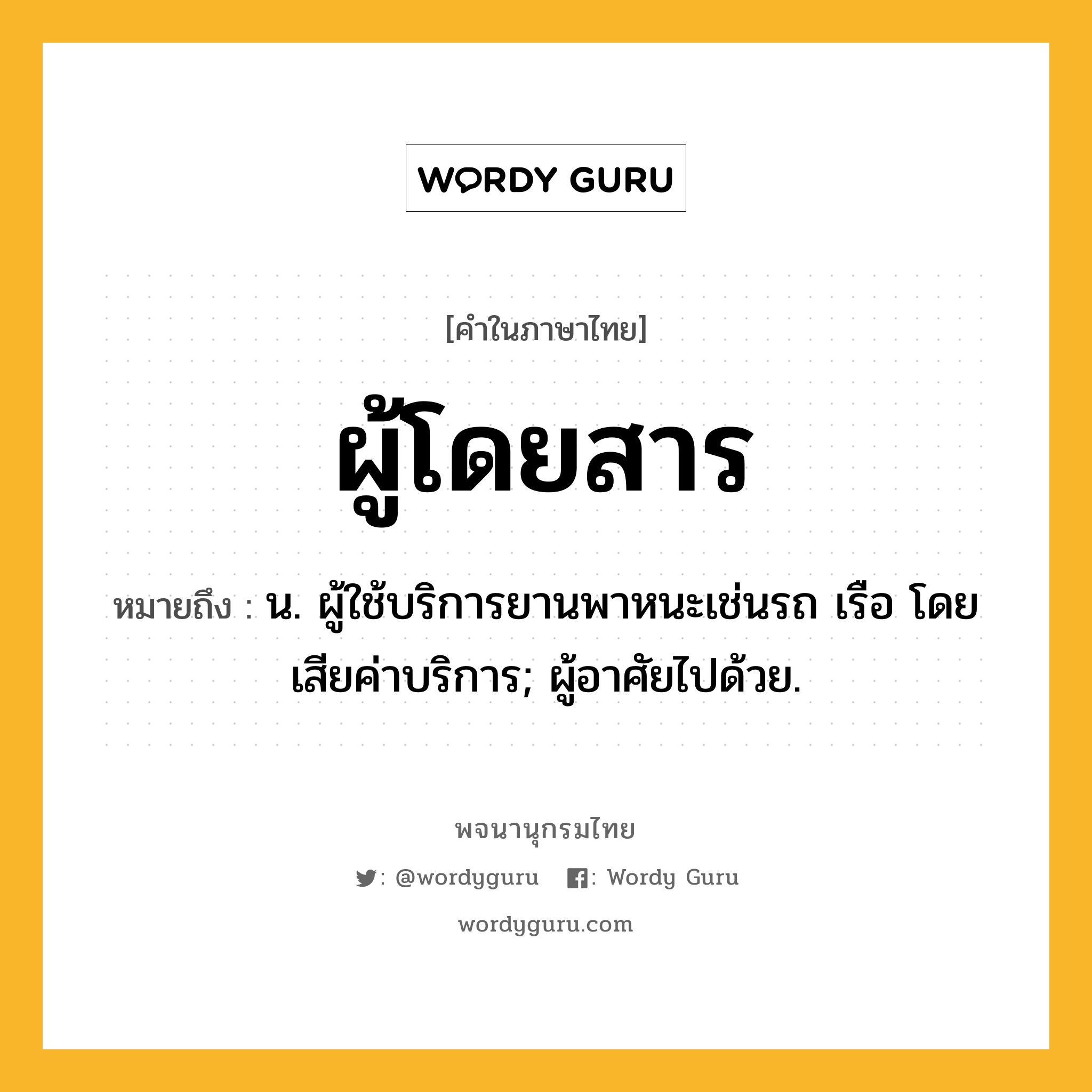 ผู้โดยสาร ความหมาย หมายถึงอะไร?, คำในภาษาไทย ผู้โดยสาร หมายถึง น. ผู้ใช้บริการยานพาหนะเช่นรถ เรือ โดยเสียค่าบริการ; ผู้อาศัยไปด้วย.