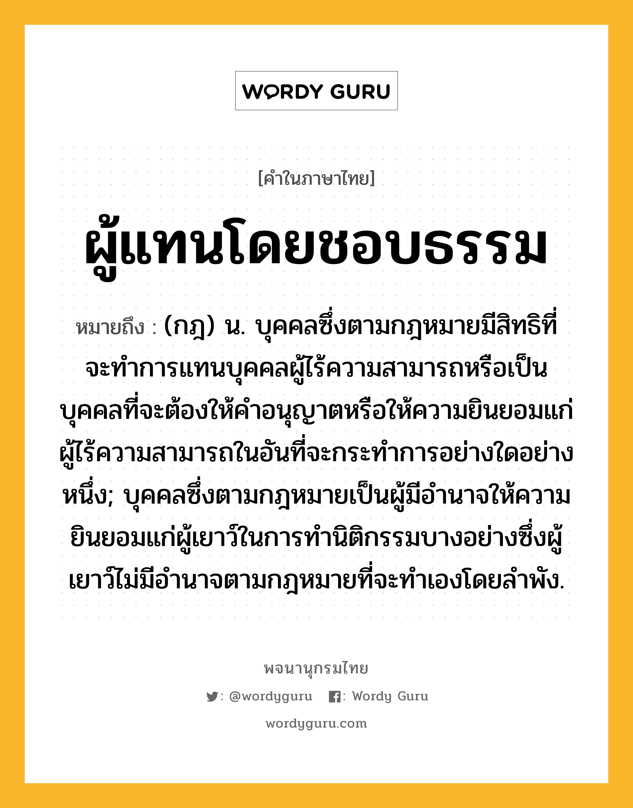 ผู้แทนโดยชอบธรรม ความหมาย หมายถึงอะไร?, คำในภาษาไทย ผู้แทนโดยชอบธรรม หมายถึง (กฎ) น. บุคคลซึ่งตามกฎหมายมีสิทธิที่จะทําการแทนบุคคลผู้ไร้ความสามารถหรือเป็นบุคคลที่จะต้องให้คําอนุญาตหรือให้ความยินยอมแก่ผู้ไร้ความสามารถในอันที่จะกระทําการอย่างใดอย่างหนึ่ง; บุคคลซึ่งตามกฎหมายเป็นผู้มีอํานาจให้ความยินยอมแก่ผู้เยาว์ในการทํานิติกรรมบางอย่างซึ่งผู้เยาว์ไม่มีอํานาจตามกฎหมายที่จะทําเองโดยลําพัง.