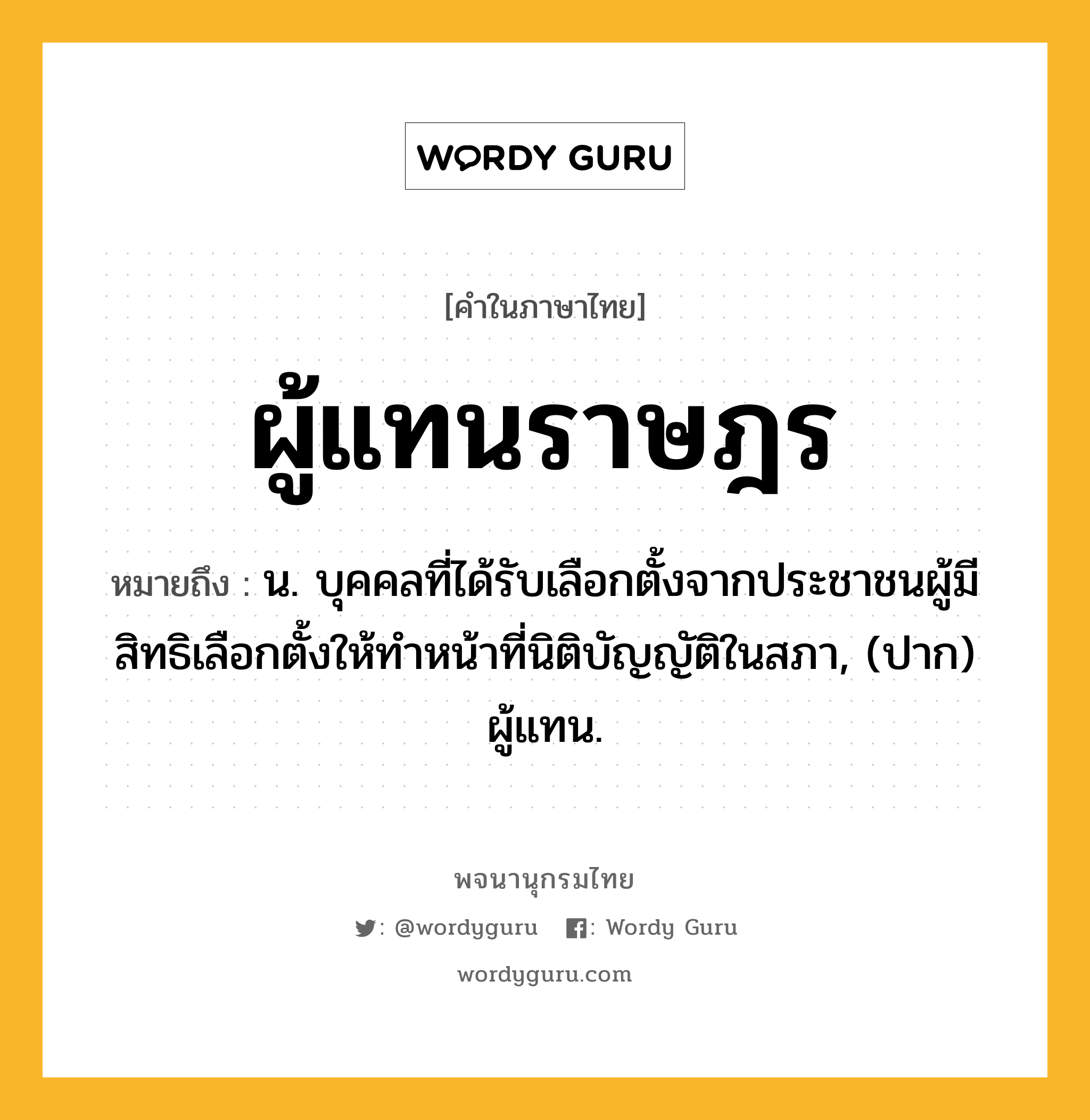 ผู้แทนราษฎร ความหมาย หมายถึงอะไร?, คำในภาษาไทย ผู้แทนราษฎร หมายถึง น. บุคคลที่ได้รับเลือกตั้งจากประชาชนผู้มีสิทธิเลือกตั้งให้ทําหน้าที่นิติบัญญัติในสภา, (ปาก) ผู้แทน.