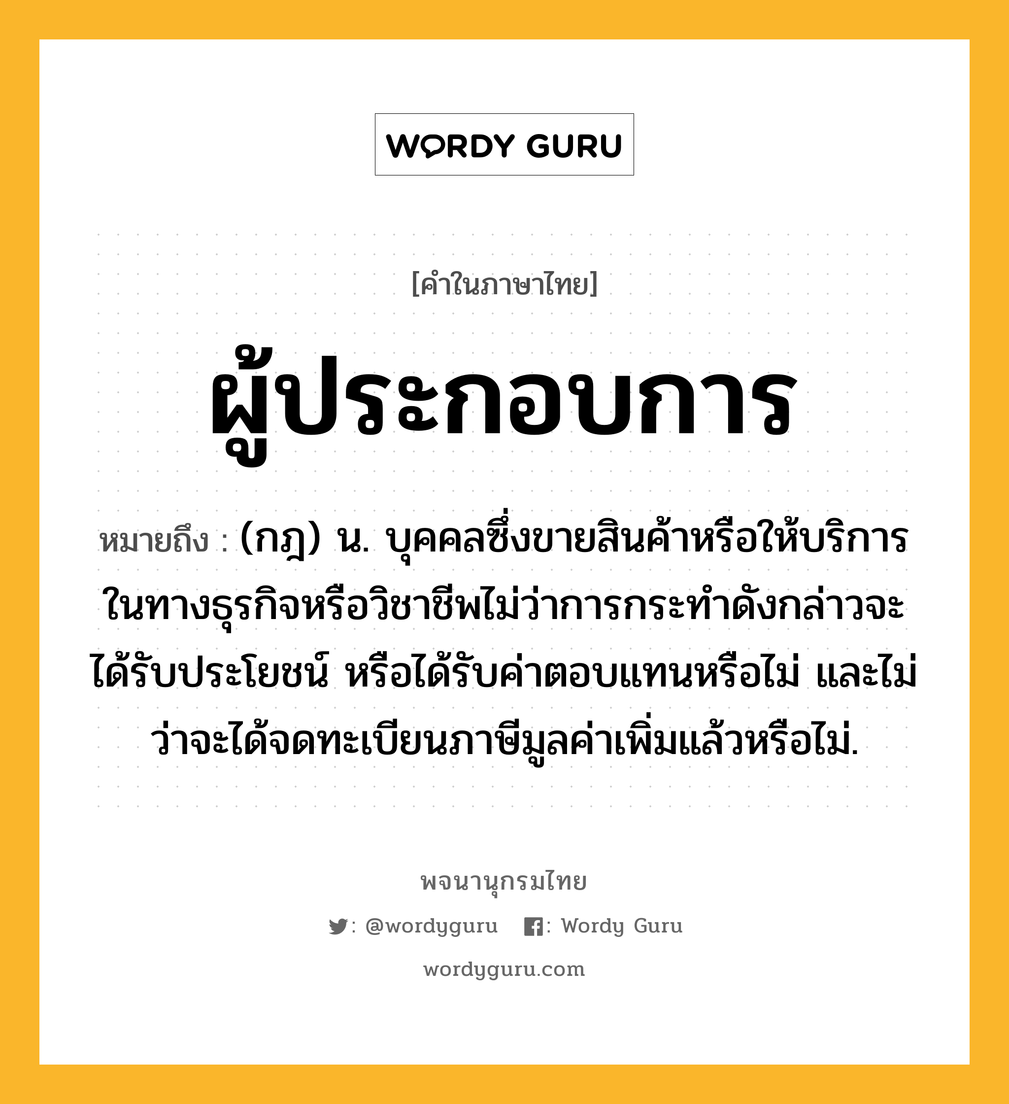 ผู้ประกอบการ ความหมาย หมายถึงอะไร?, คำในภาษาไทย ผู้ประกอบการ หมายถึง (กฎ) น. บุคคลซึ่งขายสินค้าหรือให้บริการในทางธุรกิจหรือวิชาชีพไม่ว่าการกระทำดังกล่าวจะได้รับประโยชน์ หรือได้รับค่าตอบแทนหรือไม่ และไม่ว่าจะได้จดทะเบียนภาษีมูลค่าเพิ่มแล้วหรือไม่.