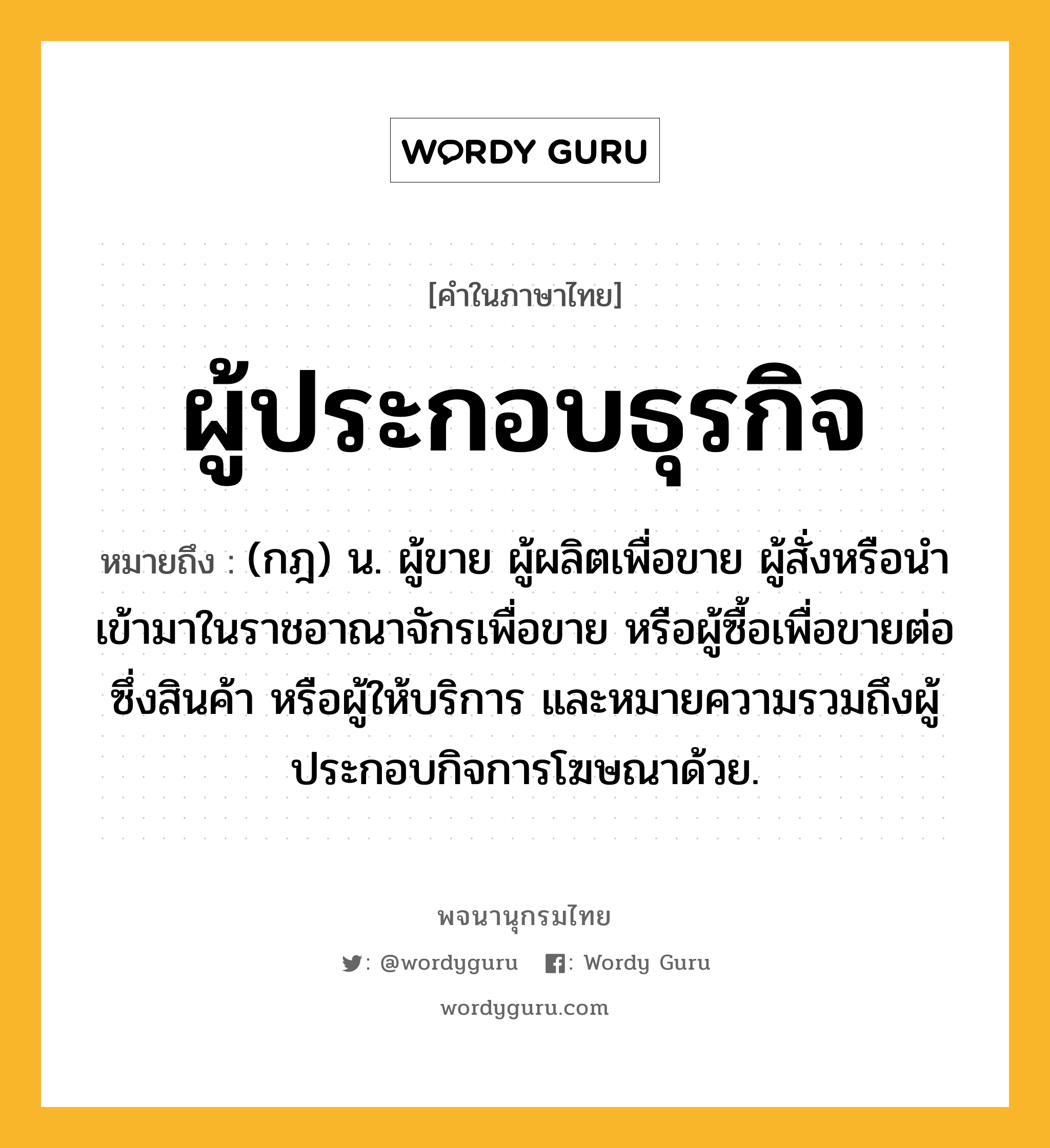 ผู้ประกอบธุรกิจ ความหมาย หมายถึงอะไร?, คำในภาษาไทย ผู้ประกอบธุรกิจ หมายถึง (กฎ) น. ผู้ขาย ผู้ผลิตเพื่อขาย ผู้สั่งหรือนำเข้ามาในราชอาณาจักรเพื่อขาย หรือผู้ซื้อเพื่อขายต่อซึ่งสินค้า หรือผู้ให้บริการ และหมายความรวมถึงผู้ประกอบกิจการโฆษณาด้วย.