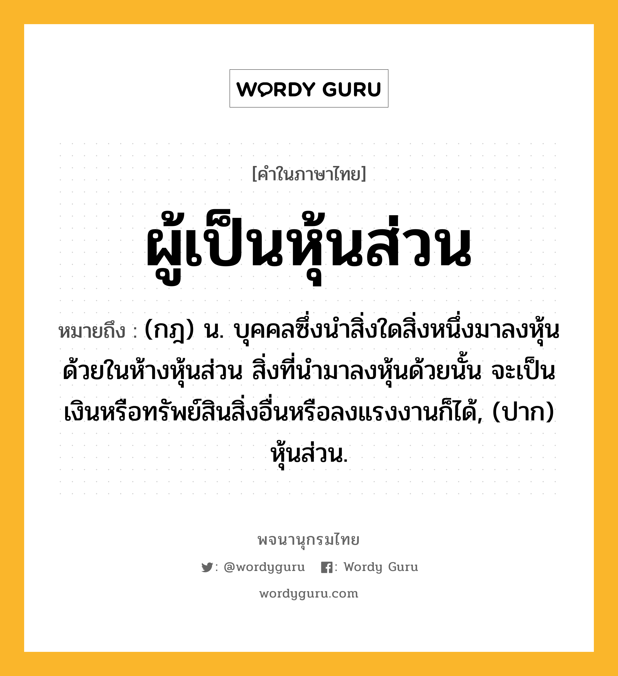 ผู้เป็นหุ้นส่วน ความหมาย หมายถึงอะไร?, คำในภาษาไทย ผู้เป็นหุ้นส่วน หมายถึง (กฎ) น. บุคคลซึ่งนําสิ่งใดสิ่งหนึ่งมาลงหุ้นด้วยในห้างหุ้นส่วน สิ่งที่นํามาลงหุ้นด้วยนั้น จะเป็นเงินหรือทรัพย์สินสิ่งอื่นหรือลงแรงงานก็ได้, (ปาก) หุ้นส่วน.