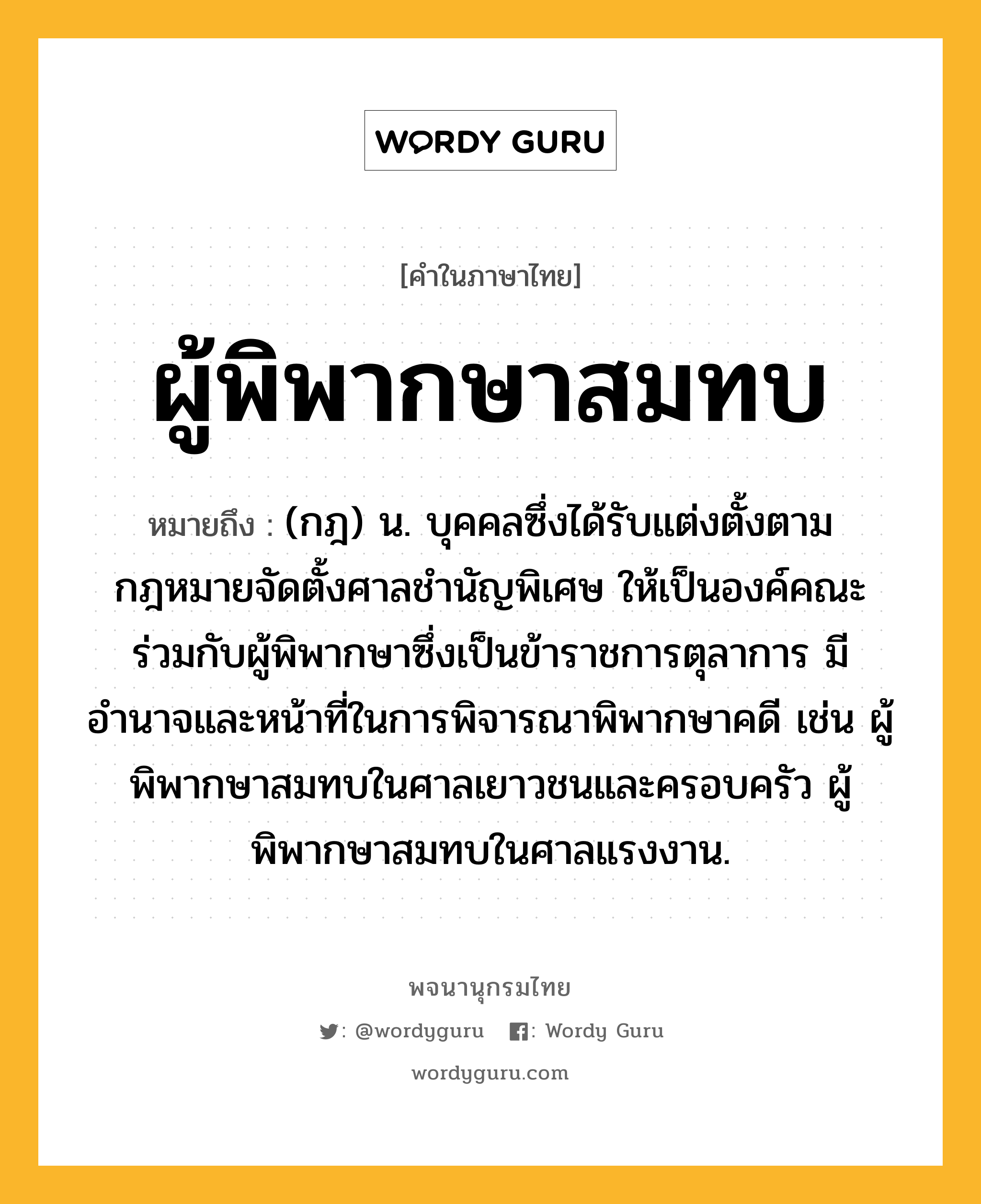 ผู้พิพากษาสมทบ ความหมาย หมายถึงอะไร?, คำในภาษาไทย ผู้พิพากษาสมทบ หมายถึง (กฎ) น. บุคคลซึ่งได้รับแต่งตั้งตามกฎหมายจัดตั้งศาลชำนัญพิเศษ ให้เป็นองค์คณะร่วมกับผู้พิพากษาซึ่งเป็นข้าราชการตุลาการ มีอำนาจและหน้าที่ในการพิจารณาพิพากษาคดี เช่น ผู้พิพากษาสมทบในศาลเยาวชนและครอบครัว ผู้พิพากษาสมทบในศาลแรงงาน.