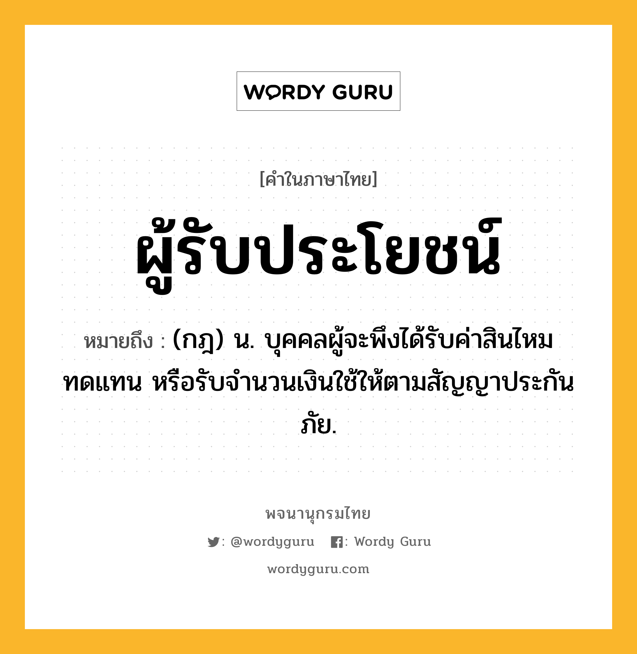 ผู้รับประโยชน์ ความหมาย หมายถึงอะไร?, คำในภาษาไทย ผู้รับประโยชน์ หมายถึง (กฎ) น. บุคคลผู้จะพึงได้รับค่าสินไหมทดแทน หรือรับจํานวนเงินใช้ให้ตามสัญญาประกันภัย.