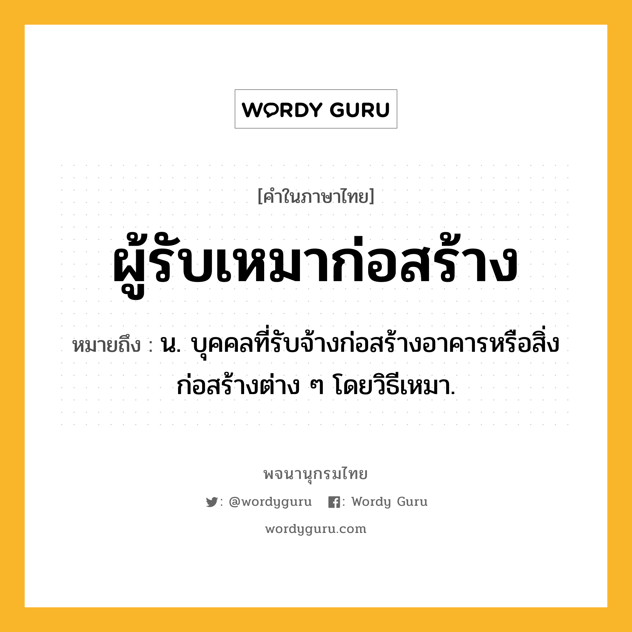 ผู้รับเหมาก่อสร้าง ความหมาย หมายถึงอะไร?, คำในภาษาไทย ผู้รับเหมาก่อสร้าง หมายถึง น. บุคคลที่รับจ้างก่อสร้างอาคารหรือสิ่งก่อสร้างต่าง ๆ โดยวิธีเหมา.